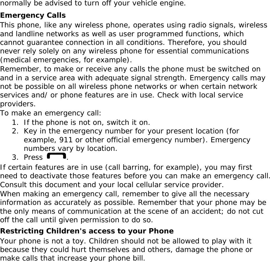normally be advised to turn off your vehicle engine. Emergency Calls This phone, like any wireless phone, operates using radio signals, wireless and landline networks as well as user programmed functions, which cannot guarantee connection in all conditions. Therefore, you should never rely solely on any wireless phone for essential communications (medical emergencies, for example). Remember, to make or receive any calls the phone must be switched on and in a service area with adequate signal strength. Emergency calls may not be possible on all wireless phone networks or when certain network services and/ or phone features are in use. Check with local service providers. To make an emergency call: 1. If the phone is not on, switch it on. 2. Key in the emergency number for your present location (for example, 911 or other official emergency number). Emergency numbers vary by location. 3. Press  . If certain features are in use (call barring, for example), you may first need to deactivate those features before you can make an emergency call. Consult this document and your local cellular service provider. When making an emergency call, remember to give all the necessary information as accurately as possible. Remember that your phone may be the only means of communication at the scene of an accident; do not cut off the call until given permission to do so. Restricting Children&apos;s access to your Phone Your phone is not a toy. Children should not be allowed to play with it because they could hurt themselves and others, damage the phone or make calls that increase your phone bill. 