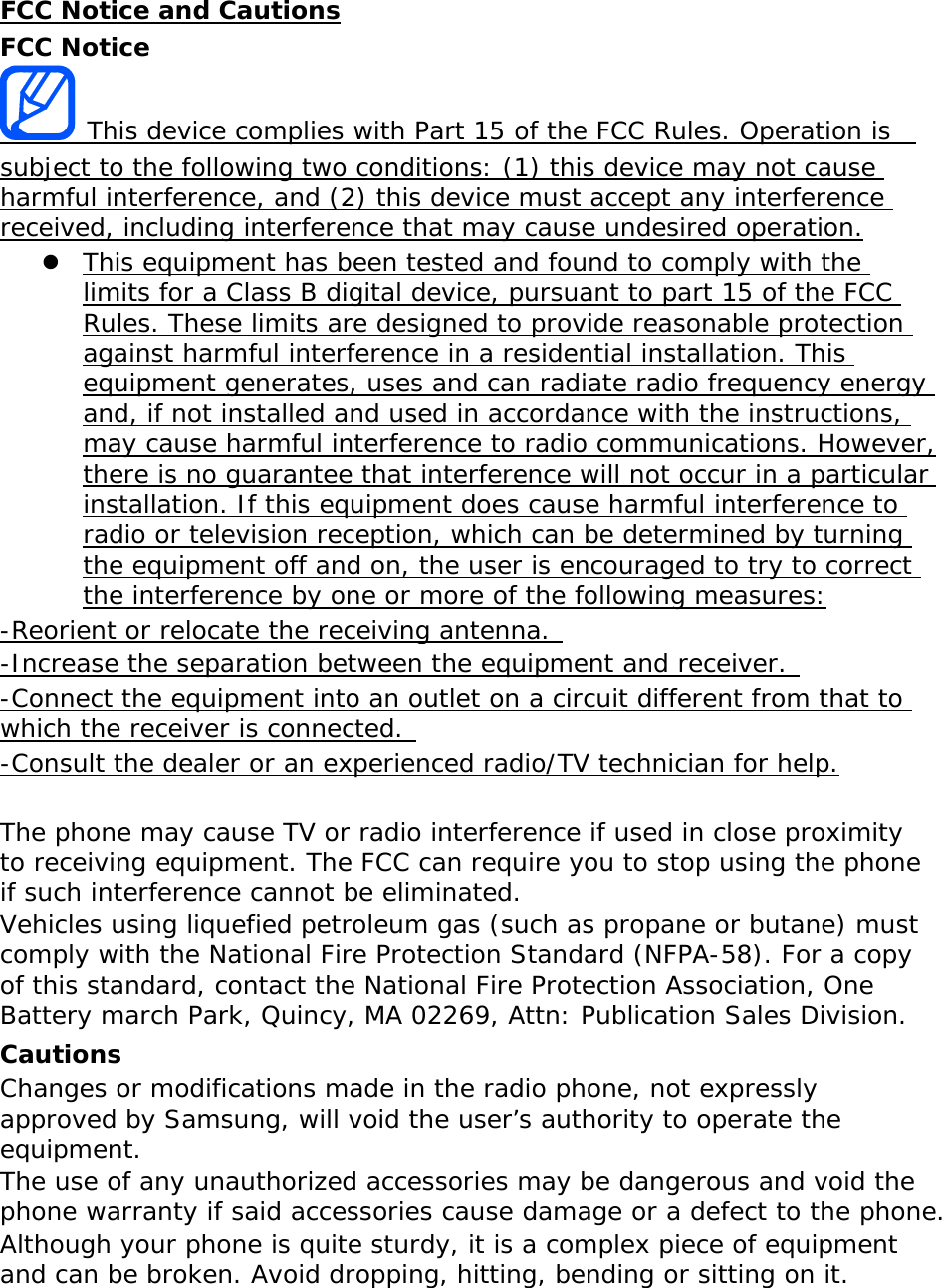 FCC Notice and Cautions FCC Notice  This device complies with Part 15 of the FCC Rules. Operation is  subject to the following two conditions: (1) this device may not cause harmful interference, and (2) this device must accept any interference received, including interference that may cause undesired operation. z This equipment has been tested and found to comply with the limits for a Class B digital device, pursuant to part 15 of the FCC Rules. These limits are designed to provide reasonable protection against harmful interference in a residential installation. This equipment generates, uses and can radiate radio frequency energy and, if not installed and used in accordance with the instructions, may cause harmful interference to radio communications. However, there is no guarantee that interference will not occur in a particular installation. If this equipment does cause harmful interference to radio or television reception, which can be determined by turning the equipment off and on, the user is encouraged to try to correct the interference by one or more of the following measures: -Reorient or relocate the receiving antenna.  -Increase the separation between the equipment and receiver.  -Connect the equipment into an outlet on a circuit different from that to which the receiver is connected.  -Consult the dealer or an experienced radio/TV technician for help.  The phone may cause TV or radio interference if used in close proximity to receiving equipment. The FCC can require you to stop using the phone if such interference cannot be eliminated. Vehicles using liquefied petroleum gas (such as propane or butane) must comply with the National Fire Protection Standard (NFPA-58). For a copy of this standard, contact the National Fire Protection Association, One Battery march Park, Quincy, MA 02269, Attn: Publication Sales Division. Cautions Changes or modifications made in the radio phone, not expressly approved by Samsung, will void the user’s authority to operate the equipment. The use of any unauthorized accessories may be dangerous and void the phone warranty if said accessories cause damage or a defect to the phone. Although your phone is quite sturdy, it is a complex piece of equipment and can be broken. Avoid dropping, hitting, bending or sitting on it.    