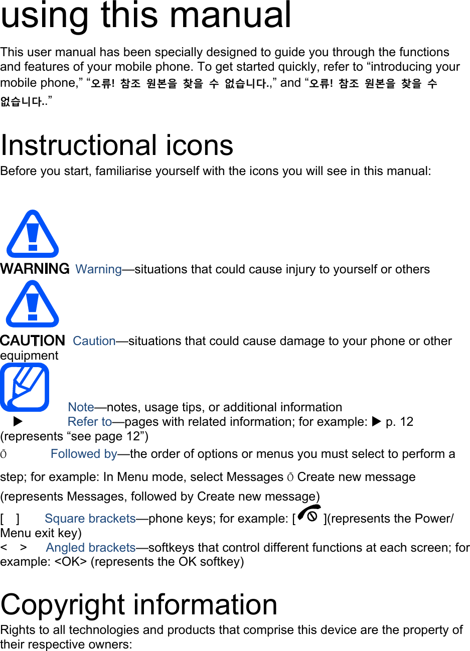   using this manual This user manual has been specially designed to guide you through the functions and features of your mobile phone. To get started quickly, refer to “introducing your mobile phone,” “오류!  참조  원본을  찾을  수  없습니다.,” and “오류!  참조  원본을  찾을  수 없습니다..”  Instructional icons Before you start, familiarise yourself with the icons you will see in this manual:     Warning—situations that could cause injury to yourself or others  Caution—situations that could cause damage to your phone or other equipment    Note—notes, usage tips, or additional information   X       Refer to—pages with related information; for example: X p. 12 (represents “see page 12”) Õ       Followed by—the order of options or menus you must select to perform a step; for example: In Menu mode, select Messages Õ Create new message (represents Messages, followed by Create new message) [  ]    Square brackets—phone keys; for example: [ ](represents the Power/ Menu exit key) &lt;  &gt;   Angled brackets—softkeys that control different functions at each screen; for example: &lt;OK&gt; (represents the OK softkey)  Copyright information Rights to all technologies and products that comprise this device are the property of their respective owners: 