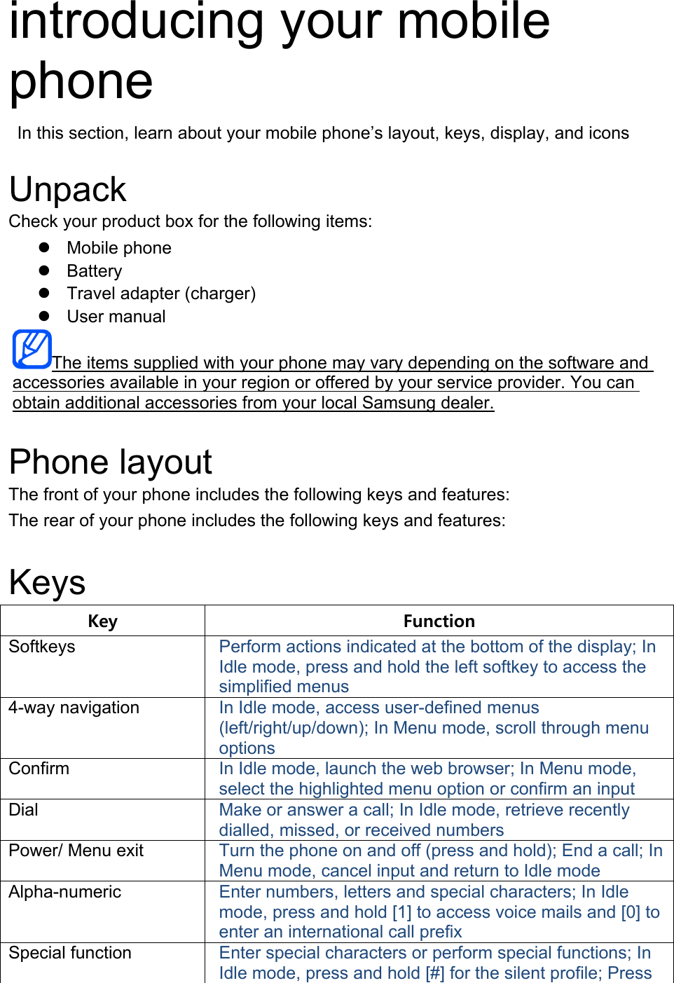 introducing your mobile phone   In this section, learn about your mobile phone’s layout, keys, display, and icons  Unpack Check your product box for the following items: z Mobile phone z Battery z  Travel adapter (charger) z User manual The items supplied with your phone may vary depending on the software and accessories available in your region or offered by your service provider. You can obtain additional accessories from your local Samsung dealer.  Phone layout The front of your phone includes the following keys and features: The rear of your phone includes the following keys and features:  Keys Key  Function Softkeys  Perform actions indicated at the bottom of the display; In Idle mode, press and hold the left softkey to access the simplified menus 4-way navigation  In Idle mode, access user-defined menus (left/right/up/down); In Menu mode, scroll through menu options Confirm  In Idle mode, launch the web browser; In Menu mode, select the highlighted menu option or confirm an input Dial  Make or answer a call; In Idle mode, retrieve recently dialled, missed, or received numbers Power/ Menu exit  Turn the phone on and off (press and hold); End a call; In Menu mode, cancel input and return to Idle mode Alpha-numeric  Enter numbers, letters and special characters; In Idle mode, press and hold [1] to access voice mails and [0] to enter an international call prefix Special function  Enter special characters or perform special functions; In Idle mode, press and hold [#] for the silent profile; Press 