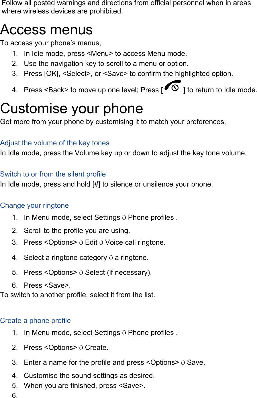 Follow all posted warnings and directions from official personnel when in areas where wireless devices are prohibited. Access menus To access your phone’s menus, 1.  In Idle mode, press &lt;Menu&gt; to access Menu mode. 2.  Use the navigation key to scroll to a menu or option. 3.  Press [OK], &lt;Select&gt;, or &lt;Save&gt; to confirm the highlighted option. 4.  Press &lt;Back&gt; to move up one level; Press [ ] to return to Idle mode. Customise your phone Get more from your phone by customising it to match your preferences.  Adjust the volume of the key tones In Idle mode, press the Volume key up or down to adjust the key tone volume.  Switch to or from the silent profile In Idle mode, press and hold [#] to silence or unsilence your phone.  Change your ringtone 1.  In Menu mode, select Settings Õ Phone profiles . 2.  Scroll to the profile you are using. 3. Press &lt;Options&gt; Õ Edit Õ Voice call ringtone. 4.  Select a ringtone category Õ a ringtone. 5. Press &lt;Options&gt; Õ Select (if necessary). 6. Press &lt;Save&gt;. To switch to another profile, select it from the list.  Create a phone profile 1.  In Menu mode, select Settings Õ Phone profiles . 2. Press &lt;Options&gt; Õ Create. 3.  Enter a name for the profile and press &lt;Options&gt; Õ Save. 4.  Customise the sound settings as desired. 5.  When you are finished, press &lt;Save&gt;. 6.  