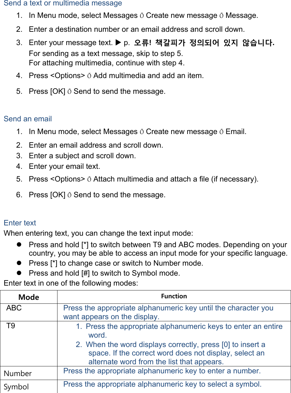  Send a text or multimedia message 1.  In Menu mode, select Messages Õ Create new message Õ Message. 2.  Enter a destination number or an email address and scroll down. 3.  Enter your message text. X p.  오류!  책갈피가 정의되어 있지 않습니다. For sending as a text message, skip to step 5. For attaching multimedia, continue with step 4. 4. Press &lt;Options&gt; Õ Add multimedia and add an item. 5. Press [OK] Õ Send to send the message.  Send an email 1.  In Menu mode, select Messages Õ Create new message Õ Email. 2.  Enter an email address and scroll down. 3.  Enter a subject and scroll down. 4.  Enter your email text. 5. Press &lt;Options&gt; Õ Attach multimedia and attach a file (if necessary). 6. Press [OK] Õ Send to send the message.  Enter text When entering text, you can change the text input mode: z  Press and hold [*] to switch between T9 and ABC modes. Depending on your country, you may be able to access an input mode for your specific language. z  Press [*] to change case or switch to Number mode. z  Press and hold [#] to switch to Symbol mode. Enter text in one of the following modes: Mode  Function ABC  Press the appropriate alphanumeric key until the character you want appears on the display. T9  1.  Press the appropriate alphanumeric keys to enter an entire word. 2.  When the word displays correctly, press [0] to insert a space. If the correct word does not display, select an alternate word from the list that appears. Number  Press the appropriate alphanumeric key to enter a number. Symbol  Press the appropriate alphanumeric key to select a symbol.  