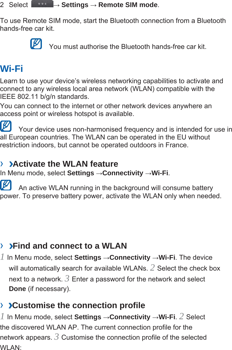 2 Select  → Settings → Remote SIM mode.  To use Remote SIM mode, start the Bluetooth connection from a Bluetooth hands-free car kit.     You must authorise the Bluetooth hands-free car kit.   Wi-Fi   Learn to use your device’s wireless networking capabilities to activate and connect to any wireless local area network (WLAN) compatible with the IEEE 802.11 b/g/n standards.   You can connect to the internet or other network devices anywhere an access point or wireless hotspot is available.     Your device uses non-harmonised frequency and is intended for use in all European countries. The WLAN can be operated in the EU without restriction indoors, but cannot be operated outdoors in France.   ›  Activate the WLAN feature   In Menu mode, select Settings →Connectivity →Wi-Fi.    An active WLAN running in the background will consume battery power. To preserve battery power, activate the WLAN only when needed.   ›  Find and connect to a WLAN   1 In Menu mode, select Settings →Connectivity →Wi-Fi. The device will automatically search for available WLANs. 2 Select the check box next to a network. 3 Enter a password for the network and select Done (if necessary).   ›  Customise the connection profile   1 In Menu mode, select Settings →Connectivity →Wi-Fi. 2 Select the discovered WLAN AP. The current connection profile for the network appears. 3 Customise the connection profile of the selected WLAN:  