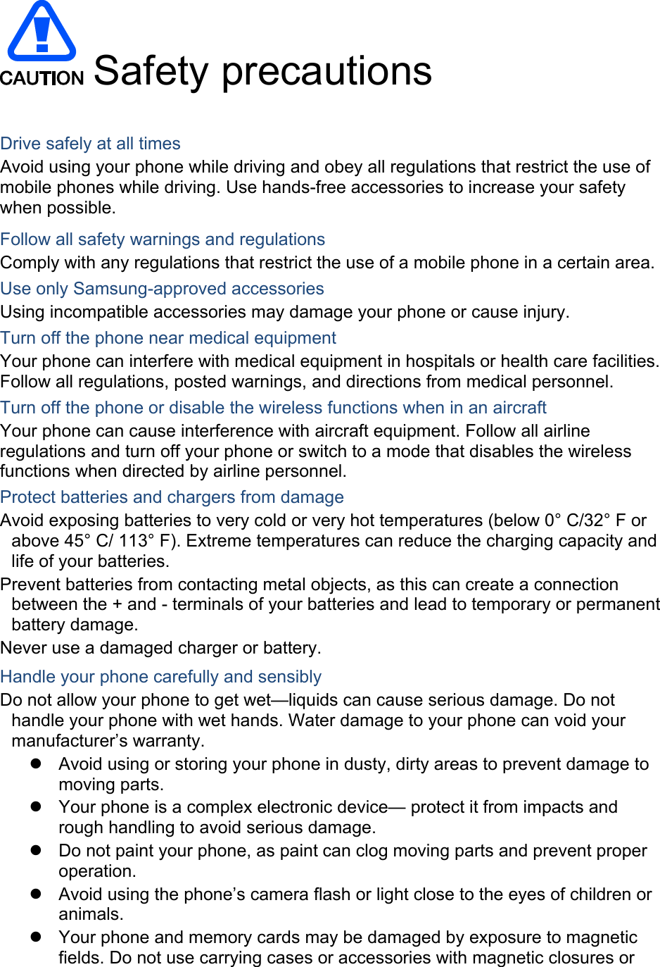   Safety precautions  Drive safely at all times Avoid using your phone while driving and obey all regulations that restrict the use of mobile phones while driving. Use hands-free accessories to increase your safety when possible. Follow all safety warnings and regulations Comply with any regulations that restrict the use of a mobile phone in a certain area. Use only Samsung-approved accessories Using incompatible accessories may damage your phone or cause injury. Turn off the phone near medical equipment Your phone can interfere with medical equipment in hospitals or health care facilities. Follow all regulations, posted warnings, and directions from medical personnel. Turn off the phone or disable the wireless functions when in an aircraft Your phone can cause interference with aircraft equipment. Follow all airline regulations and turn off your phone or switch to a mode that disables the wireless functions when directed by airline personnel. Protect batteries and chargers from damage Avoid exposing batteries to very cold or very hot temperatures (below 0° C/32° F or above 45° C/ 113° F). Extreme temperatures can reduce the charging capacity and life of your batteries. Prevent batteries from contacting metal objects, as this can create a connection between the + and - terminals of your batteries and lead to temporary or permanent battery damage. Never use a damaged charger or battery. Handle your phone carefully and sensibly Do not allow your phone to get wet—liquids can cause serious damage. Do not handle your phone with wet hands. Water damage to your phone can void your manufacturer’s warranty. z  Avoid using or storing your phone in dusty, dirty areas to prevent damage to moving parts. z  Your phone is a complex electronic device— protect it from impacts and rough handling to avoid serious damage. z  Do not paint your phone, as paint can clog moving parts and prevent proper operation. z  Avoid using the phone’s camera flash or light close to the eyes of children or animals. z  Your phone and memory cards may be damaged by exposure to magnetic fields. Do not use carrying cases or accessories with magnetic closures or 