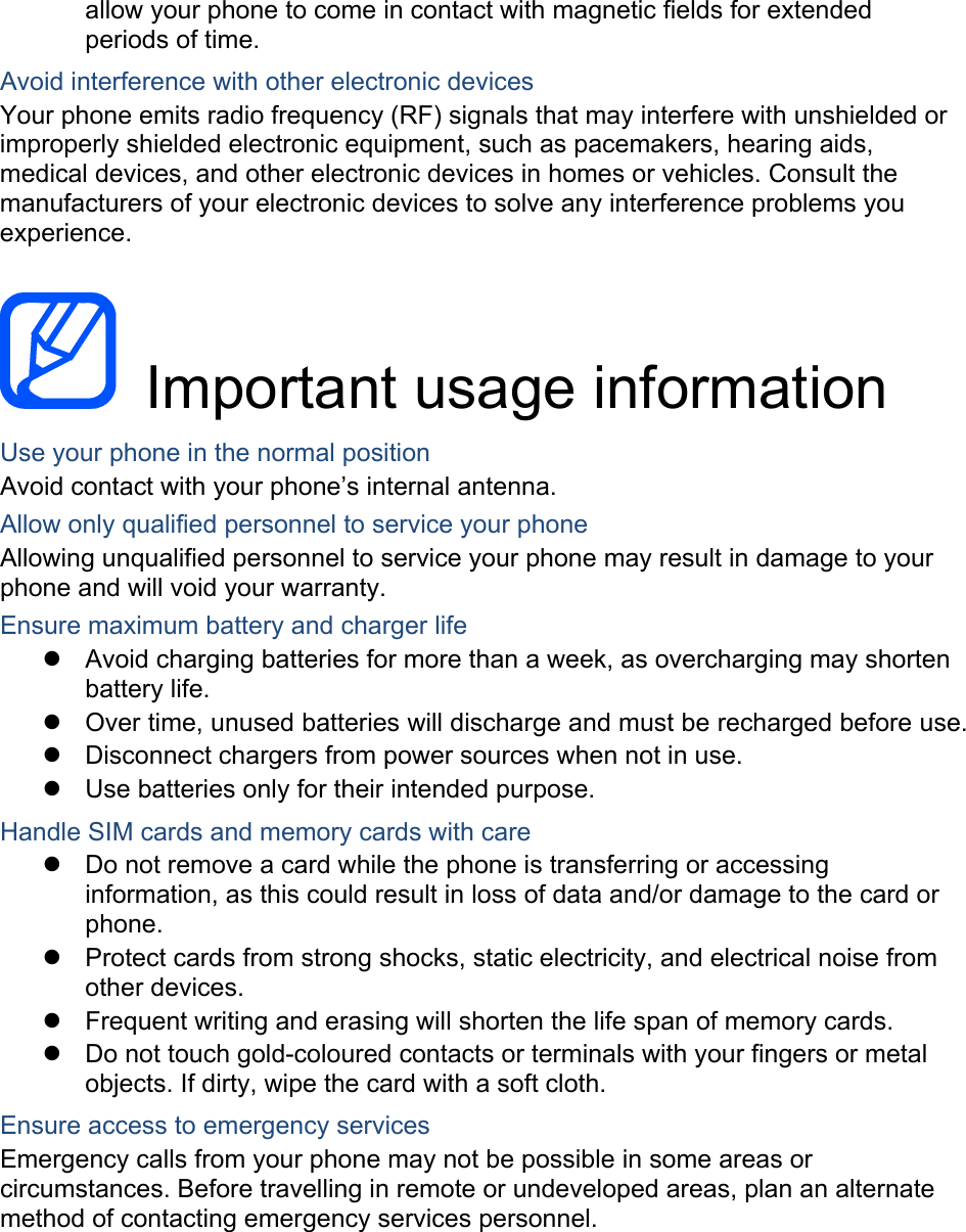 allow your phone to come in contact with magnetic fields for extended periods of time. Avoid interference with other electronic devices Your phone emits radio frequency (RF) signals that may interfere with unshielded or improperly shielded electronic equipment, such as pacemakers, hearing aids, medical devices, and other electronic devices in homes or vehicles. Consult the manufacturers of your electronic devices to solve any interference problems you experience.   Important usage information Use your phone in the normal position Avoid contact with your phone’s internal antenna. Allow only qualified personnel to service your phone Allowing unqualified personnel to service your phone may result in damage to your phone and will void your warranty. Ensure maximum battery and charger life z  Avoid charging batteries for more than a week, as overcharging may shorten battery life. z  Over time, unused batteries will discharge and must be recharged before use. z  Disconnect chargers from power sources when not in use. z  Use batteries only for their intended purpose. Handle SIM cards and memory cards with care z  Do not remove a card while the phone is transferring or accessing information, as this could result in loss of data and/or damage to the card or phone. z  Protect cards from strong shocks, static electricity, and electrical noise from other devices. z  Frequent writing and erasing will shorten the life span of memory cards. z  Do not touch gold-coloured contacts or terminals with your fingers or metal objects. If dirty, wipe the card with a soft cloth. Ensure access to emergency services Emergency calls from your phone may not be possible in some areas or circumstances. Before travelling in remote or undeveloped areas, plan an alternate method of contacting emergency services personnel.    