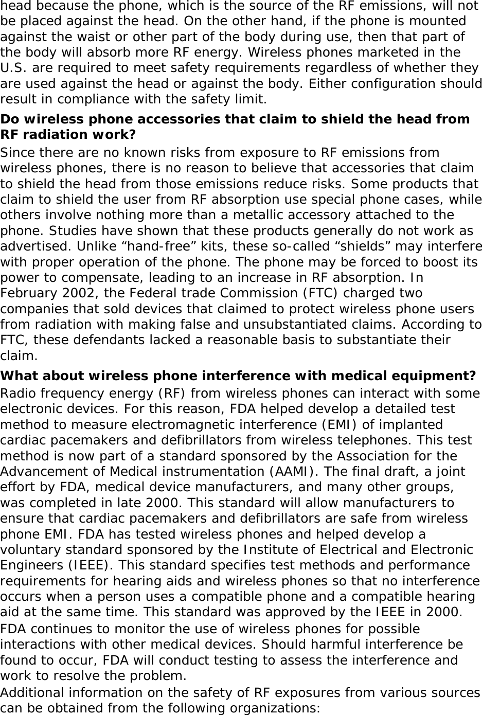 head because the phone, which is the source of the RF emissions, will not be placed against the head. On the other hand, if the phone is mounted against the waist or other part of the body during use, then that part of the body will absorb more RF energy. Wireless phones marketed in the U.S. are required to meet safety requirements regardless of whether they are used against the head or against the body. Either configuration should result in compliance with the safety limit. Do wireless phone accessories that claim to shield the head from RF radiation work? Since there are no known risks from exposure to RF emissions from wireless phones, there is no reason to believe that accessories that claim to shield the head from those emissions reduce risks. Some products that claim to shield the user from RF absorption use special phone cases, while others involve nothing more than a metallic accessory attached to the phone. Studies have shown that these products generally do not work as advertised. Unlike “hand-free” kits, these so-called “shields” may interfere with proper operation of the phone. The phone may be forced to boost its power to compensate, leading to an increase in RF absorption. In February 2002, the Federal trade Commission (FTC) charged two companies that sold devices that claimed to protect wireless phone users from radiation with making false and unsubstantiated claims. According to FTC, these defendants lacked a reasonable basis to substantiate their claim. What about wireless phone interference with medical equipment? Radio frequency energy (RF) from wireless phones can interact with some electronic devices. For this reason, FDA helped develop a detailed test method to measure electromagnetic interference (EMI) of implanted cardiac pacemakers and defibrillators from wireless telephones. This test method is now part of a standard sponsored by the Association for the Advancement of Medical instrumentation (AAMI). The final draft, a joint effort by FDA, medical device manufacturers, and many other groups, was completed in late 2000. This standard will allow manufacturers to ensure that cardiac pacemakers and defibrillators are safe from wireless phone EMI. FDA has tested wireless phones and helped develop a voluntary standard sponsored by the Institute of Electrical and Electronic Engineers (IEEE). This standard specifies test methods and performance requirements for hearing aids and wireless phones so that no interference occurs when a person uses a compatible phone and a compatible hearing aid at the same time. This standard was approved by the IEEE in 2000. FDA continues to monitor the use of wireless phones for possible interactions with other medical devices. Should harmful interference be found to occur, FDA will conduct testing to assess the interference and work to resolve the problem. Additional information on the safety of RF exposures from various sources can be obtained from the following organizations: 