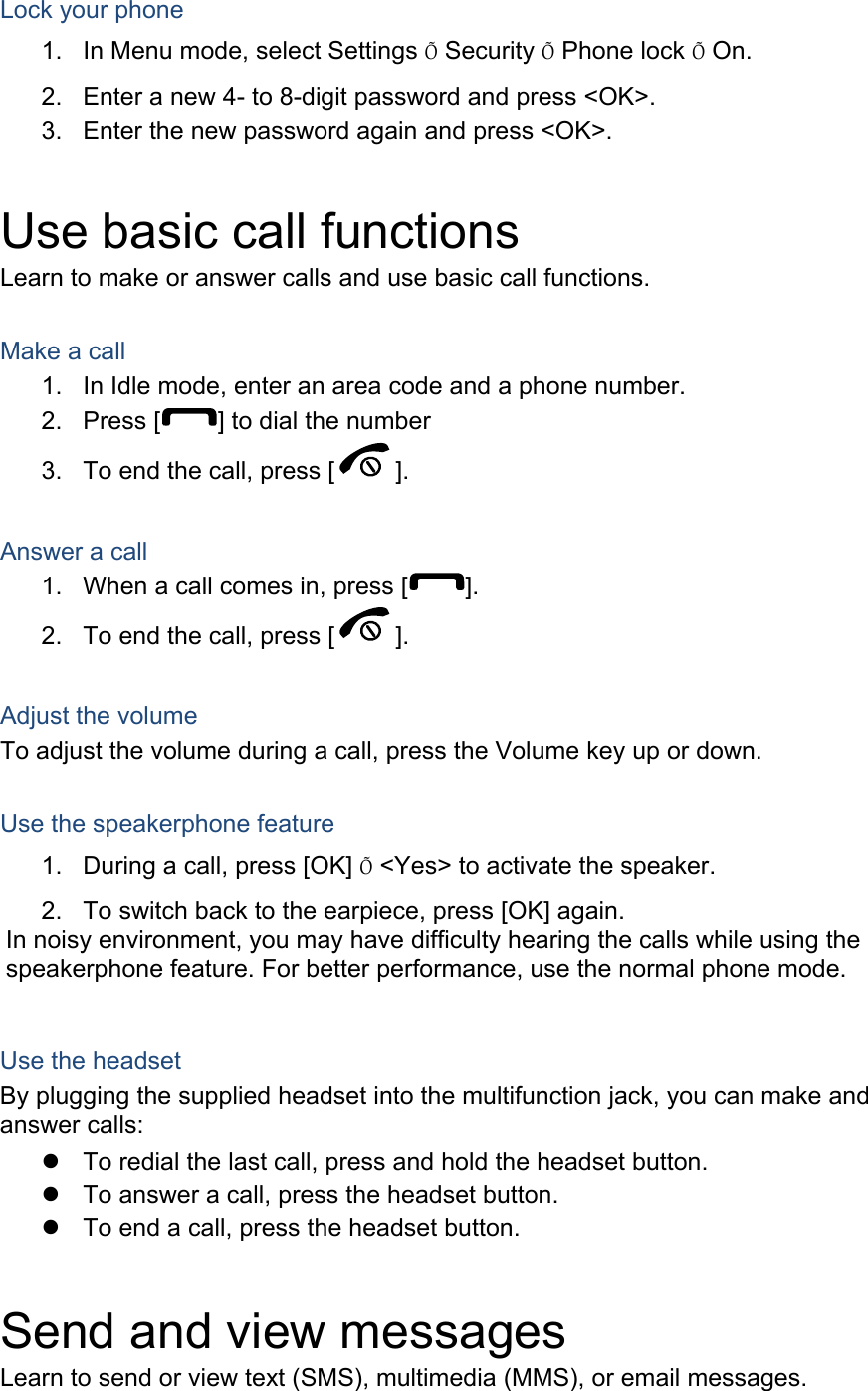 Lock your phone 1.  In Menu mode, select Settings Õ Security Õ Phone lock Õ On. 2.  Enter a new 4- to 8-digit password and press &lt;OK&gt;. 3.  Enter the new password again and press &lt;OK&gt;.  Use basic call functions Learn to make or answer calls and use basic call functions.  Make a call 1.  In Idle mode, enter an area code and a phone number. 2. Press [ ] to dial the number 3.  To end the call, press [ ].   Answer a call 1.  When a call comes in, press [ ]. 2.  To end the call, press [ ].  Adjust the volume To adjust the volume during a call, press the Volume key up or down.  Use the speakerphone feature 1.  During a call, press [OK] Õ &lt;Yes&gt; to activate the speaker. 2.  To switch back to the earpiece, press [OK] again. In noisy environment, you may have difficulty hearing the calls while using the speakerphone feature. For better performance, use the normal phone mode.  Use the headset By plugging the supplied headset into the multifunction jack, you can make and answer calls: z  To redial the last call, press and hold the headset button. z  To answer a call, press the headset button. z  To end a call, press the headset button.  Send and view messages Learn to send or view text (SMS), multimedia (MMS), or email messages. 