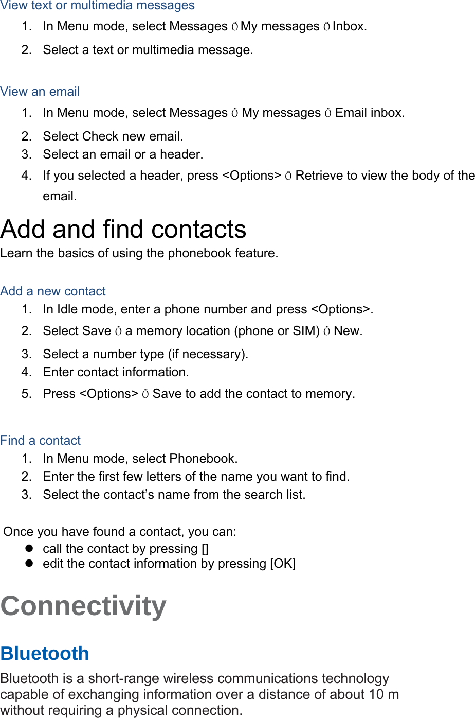 View text or multimedia messages 1.  In Menu mode, select Messages ÕMy messages ÕInbox. 2.  Select a text or multimedia message.  View an email 1.  In Menu mode, select Messages Õ My messages Õ Email inbox. 2.  Select Check new email. 3.  Select an email or a header. 4.  If you selected a header, press &lt;Options&gt; Õ Retrieve to view the body of the email. Add and find contacts Learn the basics of using the phonebook feature.  Add a new contact 1.  In Idle mode, enter a phone number and press &lt;Options&gt;. 2. Select Save Õ a memory location (phone or SIM) Õ New.   3.  Select a number type (if necessary). 4.  Enter contact information. 5. Press &lt;Options&gt; Õ Save to add the contact to memory.  Find a contact 1.  In Menu mode, select Phonebook. 2.  Enter the first few letters of the name you want to find. 3.  Select the contact’s name from the search list.  Once you have found a contact, you can: z  call the contact by pressing [] z  edit the contact information by pressing [OK]  Connectivity   Bluetooth   Bluetooth is a short-range wireless communications technology capable of exchanging information over a distance of about 10 m without requiring a physical connection.   