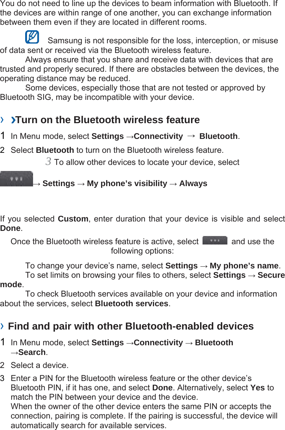 You do not need to line up the devices to beam information with Bluetooth. If the devices are within range of one another, you can exchange information between them even if they are located in different rooms.      Samsung is not responsible for the loss, interception, or misuse of data sent or received via the Bluetooth wireless feature.     Always ensure that you share and receive data with devices that are trusted and properly secured. If there are obstacles between the devices, the operating distance may be reduced.     Some devices, especially those that are not tested or approved by Bluetooth SIG, may be incompatible with your device.    ›  Turn on the Bluetooth wireless feature   1  In Menu mode, select Settings →Connectivity  → Bluetooth.  2  Select Bluetooth to turn on the Bluetooth wireless feature.   3 To allow other devices to locate your device, select   → Settings → My phone’s visibility → Always   If you selected Custom, enter duration that your device is visible and select Done.  Once the Bluetooth wireless feature is active, select    and use the following options:     To change your device’s name, select Settings → My phone’s name.    To set limits on browsing your files to others, select Settings → Secure mode.    To check Bluetooth services available on your device and information about the services, select Bluetooth services.   › Find and pair with other Bluetooth-enabled devices   1  In Menu mode, select Settings →Connectivity → Bluetooth →Search.  2  Select a device.   3  Enter a PIN for the Bluetooth wireless feature or the other device’s Bluetooth PIN, if it has one, and select Done. Alternatively, select Yes to match the PIN between your device and the device.   When the owner of the other device enters the same PIN or accepts the connection, pairing is complete. If the pairing is successful, the device will automatically search for available services.   