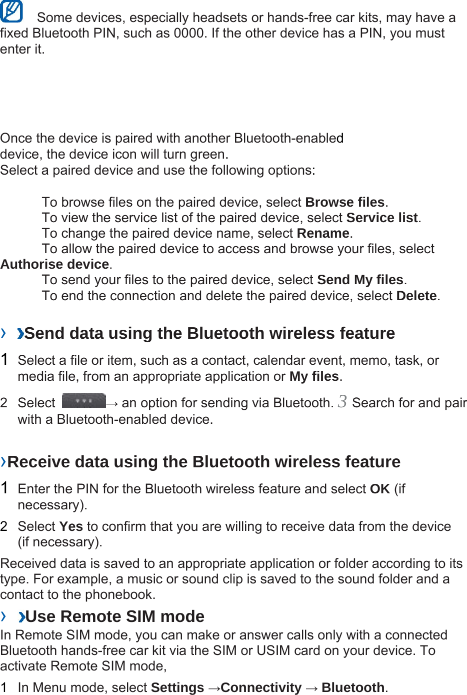  Some devices, especially headsets or hands-free car kits, may have a fixed Bluetooth PIN, such as 0000. If the other device has a PIN, you must enter it.   Once the device is paired with another Bluetooth-enabled device, the device icon will turn green. Select a paired device and use the following options:    To browse files on the paired device, select Browse files.    To view the service list of the paired device, select Service list.    To change the paired device name, select Rename.   To allow the paired device to access and browse your files, select Authorise device.    To send your files to the paired device, select Send My files.    To end the connection and delete the paired device, select Delete.   ›  Send data using the Bluetooth wireless feature   1  Select a file or item, such as a contact, calendar event, memo, task, or media file, from an appropriate application or My files.  2 Select  → an option for sending via Bluetooth. 3 Search for and pair with a Bluetooth-enabled device.   ›Receive data using the Bluetooth wireless feature   1  Enter the PIN for the Bluetooth wireless feature and select OK (if necessary).  2  Select Yes to confirm that you are willing to receive data from the device (if necessary).   Received data is saved to an appropriate application or folder according to its type. For example, a music or sound clip is saved to the sound folder and a contact to the phonebook.   ›  Use Remote SIM mode   In Remote SIM mode, you can make or answer calls only with a connected Bluetooth hands-free car kit via the SIM or USIM card on your device. To activate Remote SIM mode,   1  In Menu mode, select Settings →Connectivity → Bluetooth.  