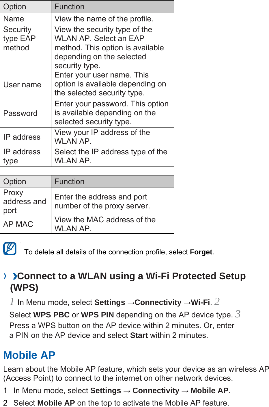 Option   Function  Name    View the name of the profile.   Security type EAP method  View the security type of the WLAN AP. Select an EAP method. This option is available depending on the selected security type.   User name   Enter your user name. This option is available depending on the selected security type.   Password  Enter your password. This option is available depending on the selected security type.   IP address    View your IP address of the WLAN AP.   IP address type  Select the IP address type of the WLAN AP.    Option   Function  Proxy address and port  Enter the address and port number of the proxy server.   AP MAC    View the MAC address of the WLAN AP.      To delete all details of the connection profile, select Forget.  ›  Connect to a WLAN using a Wi-Fi Protected Setup (WPS)   1 In Menu mode, select Settings →Connectivity →Wi-Fi. 2 Select WPS PBC or WPS PIN depending on the AP device type. 3 Press a WPS button on the AP device within 2 minutes. Or, enter a PIN on the AP device and select Start within 2 minutes.   Mobile AP   Learn about the Mobile AP feature, which sets your device as an wireless AP (Access Point) to connect to the internet on other network devices.   1  In Menu mode, select Settings → Connectivity → Mobile AP.  2  Select Mobile AP on the top to activate the Mobile AP feature.   