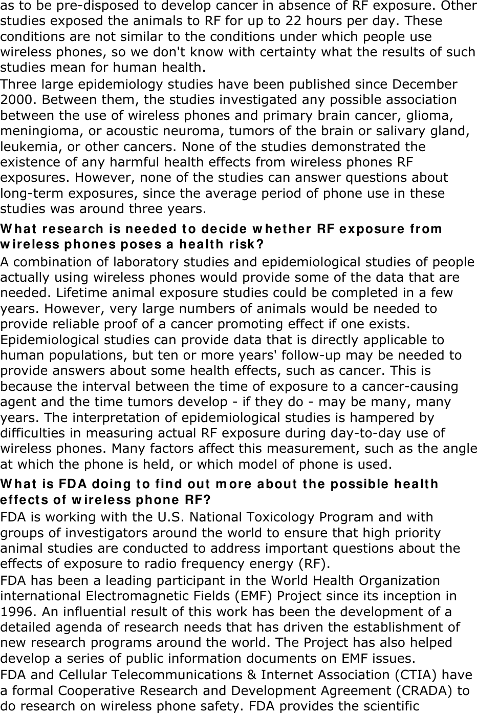 as to be pre-disposed to develop cancer in absence of RF exposure. Other studies exposed the animals to RF for up to 22 hours per day. These conditions are not similar to the conditions under which people use wireless phones, so we don't know with certainty what the results of such studies mean for human health. Three large epidemiology studies have been published since December 2000. Between them, the studies investigated any possible association between the use of wireless phones and primary brain cancer, glioma, meningioma, or acoustic neuroma, tumors of the brain or salivary gland, leukemia, or other cancers. None of the studies demonstrated the existence of any harmful health effects from wireless phones RF exposures. However, none of the studies can answer questions about long-term exposures, since the average period of phone use in these studies was around three years. What research is needed to decide whether RF exposure from wireless phones poses a health risk? A combination of laboratory studies and epidemiological studies of people actually using wireless phones would provide some of the data that are needed. Lifetime animal exposure studies could be completed in a few years. However, very large numbers of animals would be needed to provide reliable proof of a cancer promoting effect if one exists. Epidemiological studies can provide data that is directly applicable to human populations, but ten or more years' follow-up may be needed to provide answers about some health effects, such as cancer. This is because the interval between the time of exposure to a cancer-causing agent and the time tumors develop - if they do - may be many, many years. The interpretation of epidemiological studies is hampered by difficulties in measuring actual RF exposure during day-to-day use of wireless phones. Many factors affect this measurement, such as the angle at which the phone is held, or which model of phone is used. What is FDA doing to find out more about the possible health effects of wireless phone RF? FDA is working with the U.S. National Toxicology Program and with groups of investigators around the world to ensure that high priority animal studies are conducted to address important questions about the effects of exposure to radio frequency energy (RF). FDA has been a leading participant in the World Health Organization international Electromagnetic Fields (EMF) Project since its inception in 1996. An influential result of this work has been the development of a detailed agenda of research needs that has driven the establishment of new research programs around the world. The Project has also helped develop a series of public information documents on EMF issues. FDA and Cellular Telecommunications &amp; Internet Association (CTIA) have a formal Cooperative Research and Development Agreement (CRADA) to do research on wireless phone safety. FDA provides the scientific 