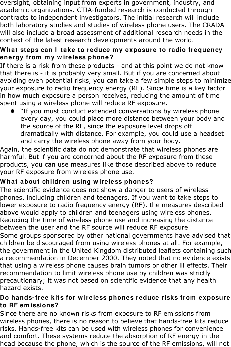 oversight, obtaining input from experts in government, industry, and academic organizations. CTIA-funded research is conducted through contracts to independent investigators. The initial research will include both laboratory studies and studies of wireless phone users. The CRADA will also include a broad assessment of additional research needs in the context of the latest research developments around the world. What steps can I take to reduce my exposure to radio frequency energy from my wireless phone? If there is a risk from these products - and at this point we do not know that there is - it is probably very small. But if you are concerned about avoiding even potential risks, you can take a few simple steps to minimize your exposure to radio frequency energy (RF). Since time is a key factor in how much exposure a person receives, reducing the amount of time spent using a wireless phone will reduce RF exposure.  &ldquo;If you must conduct extended conversations by wireless phone every day, you could place more distance between your body and the source of the RF, since the exposure level drops off dramatically with distance. For example, you could use a headset and carry the wireless phone away from your body. Again, the scientific data do not demonstrate that wireless phones are harmful. But if you are concerned about the RF exposure from these products, you can use measures like those described above to reduce your RF exposure from wireless phone use. What about children using wireless phones? The scientific evidence does not show a danger to users of wireless phones, including children and teenagers. If you want to take steps to lower exposure to radio frequency energy (RF), the measures described above would apply to children and teenagers using wireless phones. Reducing the time of wireless phone use and increasing the distance between the user and the RF source will reduce RF exposure. Some groups sponsored by other national governments have advised that children be discouraged from using wireless phones at all. For example, the government in the United Kingdom distributed leaflets containing such a recommendation in December 2000. They noted that no evidence exists that using a wireless phone causes brain tumors or other ill effects. Their recommendation to limit wireless phone use by children was strictly precautionary; it was not based on scientific evidence that any health hazard exists.   Do hands-free kits for wireless phones reduce risks from exposure to RF emissions? Since there are no known risks from exposure to RF emissions from wireless phones, there is no reason to believe that hands-free kits reduce risks. Hands-free kits can be used with wireless phones for convenience and comfort. These systems reduce the absorption of RF energy in the head because the phone, which is the source of the RF emissions, will not 