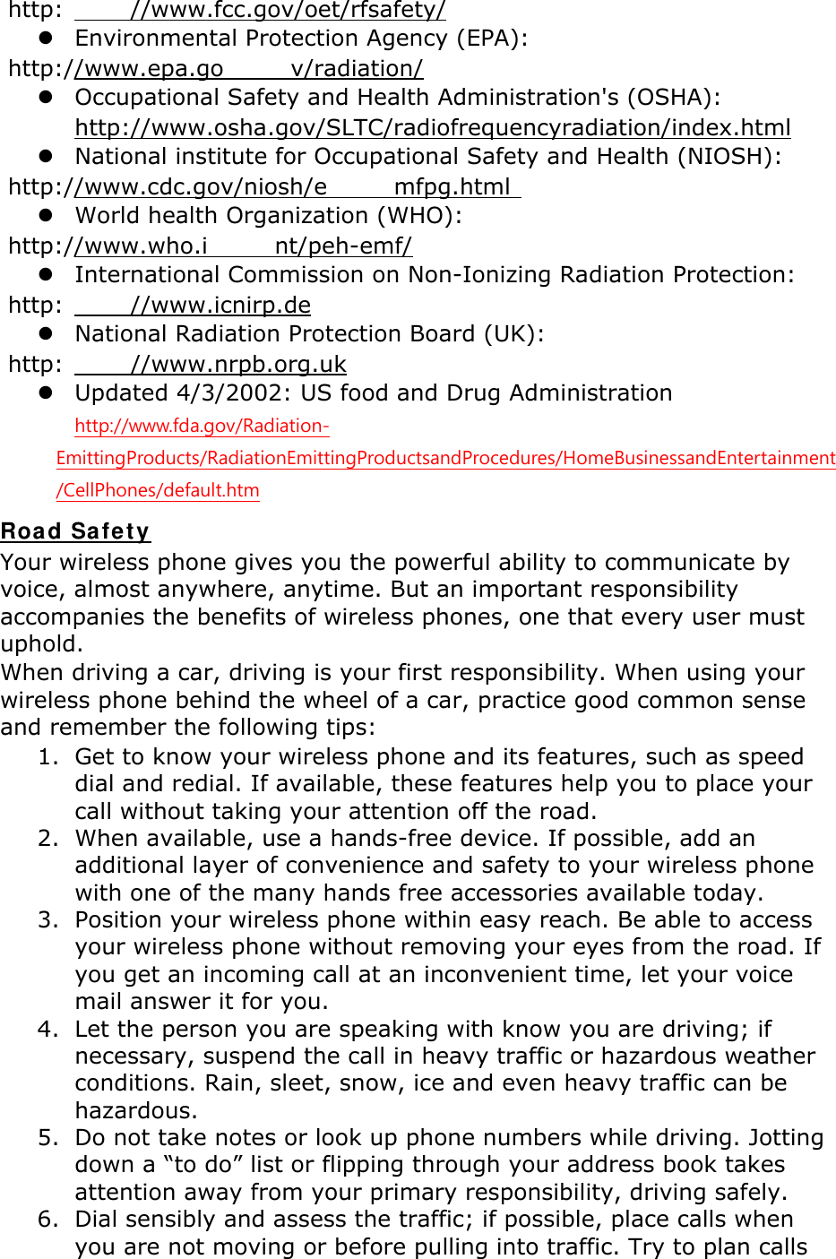  http: //www.fcc.gov/oet/rfsafety/  Environmental Protection Agency (EPA):  http://www.epa.go v/radiation/  Occupational Safety and Health Administration's (OSHA):         http://www.osha.gov/SLTC/radiofrequencyradiation/index.html  National institute for Occupational Safety and Health (NIOSH):  http://www.cdc.gov/niosh/e mfpg.html   World health Organization (WHO):  http://www.who.i nt/peh-emf/  International Commission on Non-Ionizing Radiation Protection:  http: //www.icnirp.de  National Radiation Protection Board (UK):  http: //www.nrpb.org.uk  Updated 4/3/2002: US food and Drug Administration  http://www.fda.gov/Radiation-EmittingProducts/RadiationEmittingProductsandProcedures/HomeBusinessandEntertainment/CellPhones/default.htm Road Safety Your wireless phone gives you the powerful ability to communicate by voice, almost anywhere, anytime. But an important responsibility accompanies the benefits of wireless phones, one that every user must uphold. When driving a car, driving is your first responsibility. When using your wireless phone behind the wheel of a car, practice good common sense and remember the following tips: 1. Get to know your wireless phone and its features, such as speed dial and redial. If available, these features help you to place your call without taking your attention off the road. 2. When available, use a hands-free device. If possible, add an additional layer of convenience and safety to your wireless phone with one of the many hands free accessories available today. 3. Position your wireless phone within easy reach. Be able to access your wireless phone without removing your eyes from the road. If you get an incoming call at an inconvenient time, let your voice mail answer it for you. 4. Let the person you are speaking with know you are driving; if necessary, suspend the call in heavy traffic or hazardous weather conditions. Rain, sleet, snow, ice and even heavy traffic can be hazardous. 5. Do not take notes or look up phone numbers while driving. Jotting down a &ldquo;to do&rdquo; list or flipping through your address book takes attention away from your primary responsibility, driving safely. 6. Dial sensibly and assess the traffic; if possible, place calls when you are not moving or before pulling into traffic. Try to plan calls 
