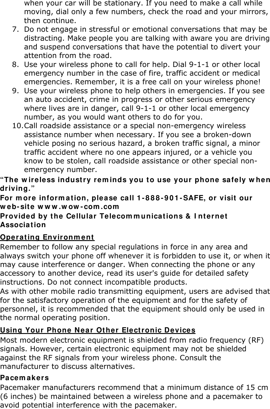 when your car will be stationary. If you need to make a call while moving, dial only a few numbers, check the road and your mirrors, then continue. 7. Do not engage in stressful or emotional conversations that may be distracting. Make people you are talking with aware you are driving and suspend conversations that have the potential to divert your attention from the road. 8. Use your wireless phone to call for help. Dial 9-1-1 or other local emergency number in the case of fire, traffic accident or medical emergencies. Remember, it is a free call on your wireless phone! 9. Use your wireless phone to help others in emergencies. If you see an auto accident, crime in progress or other serious emergency where lives are in danger, call 9-1-1 or other local emergency number, as you would want others to do for you. 10. Call roadside assistance or a special non-emergency wireless assistance number when necessary. If you see a broken-down vehicle posing no serious hazard, a broken traffic signal, a minor traffic accident where no one appears injured, or a vehicle you know to be stolen, call roadside assistance or other special non-emergency number. &ldquo;The wireless industry reminds you to use your phone safely when driving.&rdquo; For more information, please call 1-888-901-SAFE, or visit our web-site www.wow-com.com Provided by the Cellular Telecommunications &amp; Internet Association Operating Environment Remember to follow any special regulations in force in any area and always switch your phone off whenever it is forbidden to use it, or when it may cause interference or danger. When connecting the phone or any accessory to another device, read its user's guide for detailed safety instructions. Do not connect incompatible products. As with other mobile radio transmitting equipment, users are advised that for the satisfactory operation of the equipment and for the safety of personnel, it is recommended that the equipment should only be used in the normal operating position. Using Your Phone Near Other Electronic Devices Most modern electronic equipment is shielded from radio frequency (RF) signals. However, certain electronic equipment may not be shielded against the RF signals from your wireless phone. Consult the manufacturer to discuss alternatives. Pacemakers Pacemaker manufacturers recommend that a minimum distance of 15 cm (6 inches) be maintained between a wireless phone and a pacemaker to avoid potential interference with the pacemaker. 