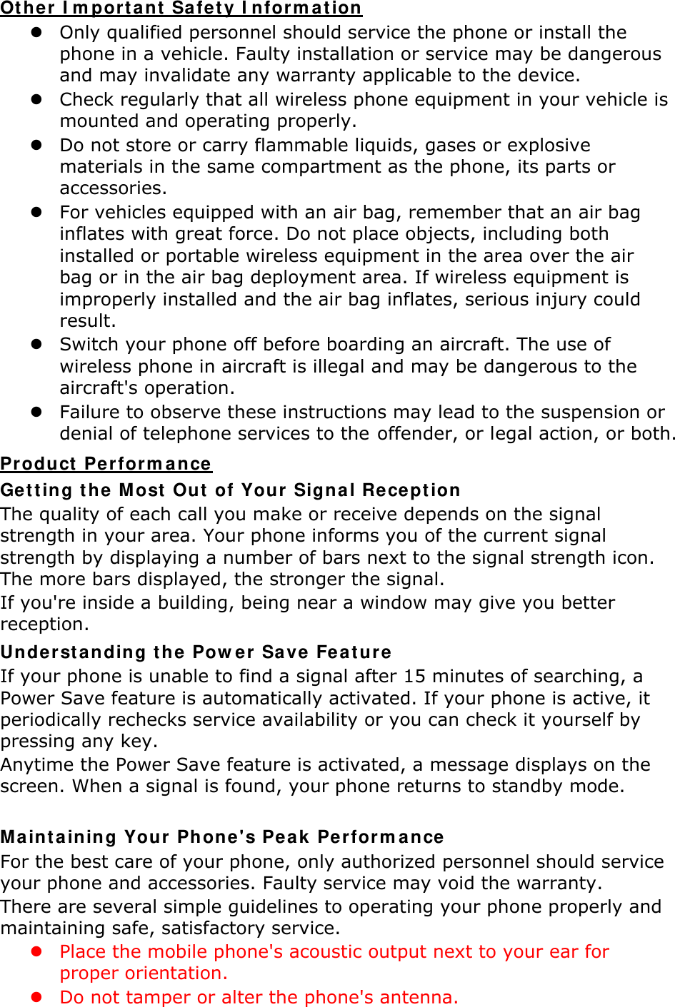 Other Important Safety Information  Only qualified personnel should service the phone or install the phone in a vehicle. Faulty installation or service may be dangerous and may invalidate any warranty applicable to the device.  Check regularly that all wireless phone equipment in your vehicle is mounted and operating properly.  Do not store or carry flammable liquids, gases or explosive materials in the same compartment as the phone, its parts or accessories.  For vehicles equipped with an air bag, remember that an air bag inflates with great force. Do not place objects, including both installed or portable wireless equipment in the area over the air bag or in the air bag deployment area. If wireless equipment is improperly installed and the air bag inflates, serious injury could result.  Switch your phone off before boarding an aircraft. The use of wireless phone in aircraft is illegal and may be dangerous to the aircraft's operation.  Failure to observe these instructions may lead to the suspension or denial of telephone services to the offender, or legal action, or both. Product Performance Getting the Most Out of Your Signal Reception The quality of each call you make or receive depends on the signal strength in your area. Your phone informs you of the current signal strength by displaying a number of bars next to the signal strength icon. The more bars displayed, the stronger the signal. If you're inside a building, being near a window may give you better reception. Understanding the Power Save Feature If your phone is unable to find a signal after 15 minutes of searching, a Power Save feature is automatically activated. If your phone is active, it periodically rechecks service availability or you can check it yourself by pressing any key. Anytime the Power Save feature is activated, a message displays on the screen. When a signal is found, your phone returns to standby mode.  Maintaining Your Phone's Peak Performance For the best care of your phone, only authorized personnel should service your phone and accessories. Faulty service may void the warranty. There are several simple guidelines to operating your phone properly and maintaining safe, satisfactory service.  Place the mobile phone's acoustic output next to your ear for proper orientation.    Do not tamper or alter the phone's antenna. 