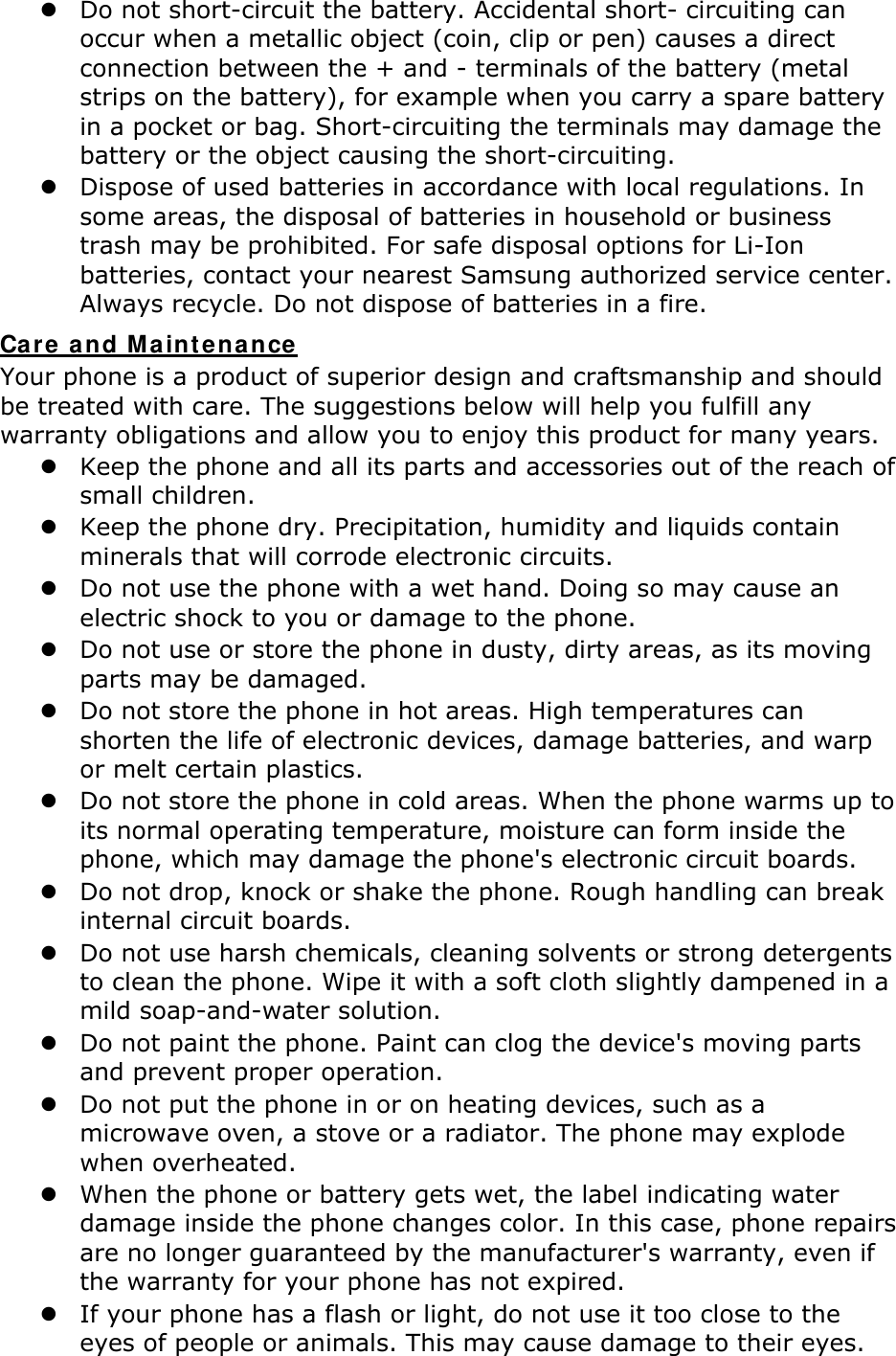  Do not short-circuit the battery. Accidental short- circuiting can occur when a metallic object (coin, clip or pen) causes a direct connection between the + and - terminals of the battery (metal strips on the battery), for example when you carry a spare battery in a pocket or bag. Short-circuiting the terminals may damage the battery or the object causing the short-circuiting.  Dispose of used batteries in accordance with local regulations. In some areas, the disposal of batteries in household or business trash may be prohibited. For safe disposal options for Li-Ion batteries, contact your nearest Samsung authorized service center. Always recycle. Do not dispose of batteries in a fire. Care and Maintenance Your phone is a product of superior design and craftsmanship and should be treated with care. The suggestions below will help you fulfill any warranty obligations and allow you to enjoy this product for many years.  Keep the phone and all its parts and accessories out of the reach of small children.  Keep the phone dry. Precipitation, humidity and liquids contain minerals that will corrode electronic circuits.  Do not use the phone with a wet hand. Doing so may cause an electric shock to you or damage to the phone.  Do not use or store the phone in dusty, dirty areas, as its moving parts may be damaged.  Do not store the phone in hot areas. High temperatures can shorten the life of electronic devices, damage batteries, and warp or melt certain plastics.  Do not store the phone in cold areas. When the phone warms up to its normal operating temperature, moisture can form inside the phone, which may damage the phone's electronic circuit boards.  Do not drop, knock or shake the phone. Rough handling can break internal circuit boards.  Do not use harsh chemicals, cleaning solvents or strong detergents to clean the phone. Wipe it with a soft cloth slightly dampened in a mild soap-and-water solution.  Do not paint the phone. Paint can clog the device's moving parts and prevent proper operation.  Do not put the phone in or on heating devices, such as a microwave oven, a stove or a radiator. The phone may explode when overheated.  When the phone or battery gets wet, the label indicating water damage inside the phone changes color. In this case, phone repairs are no longer guaranteed by the manufacturer's warranty, even if the warranty for your phone has not expired.    If your phone has a flash or light, do not use it too close to the eyes of people or animals. This may cause damage to their eyes. 