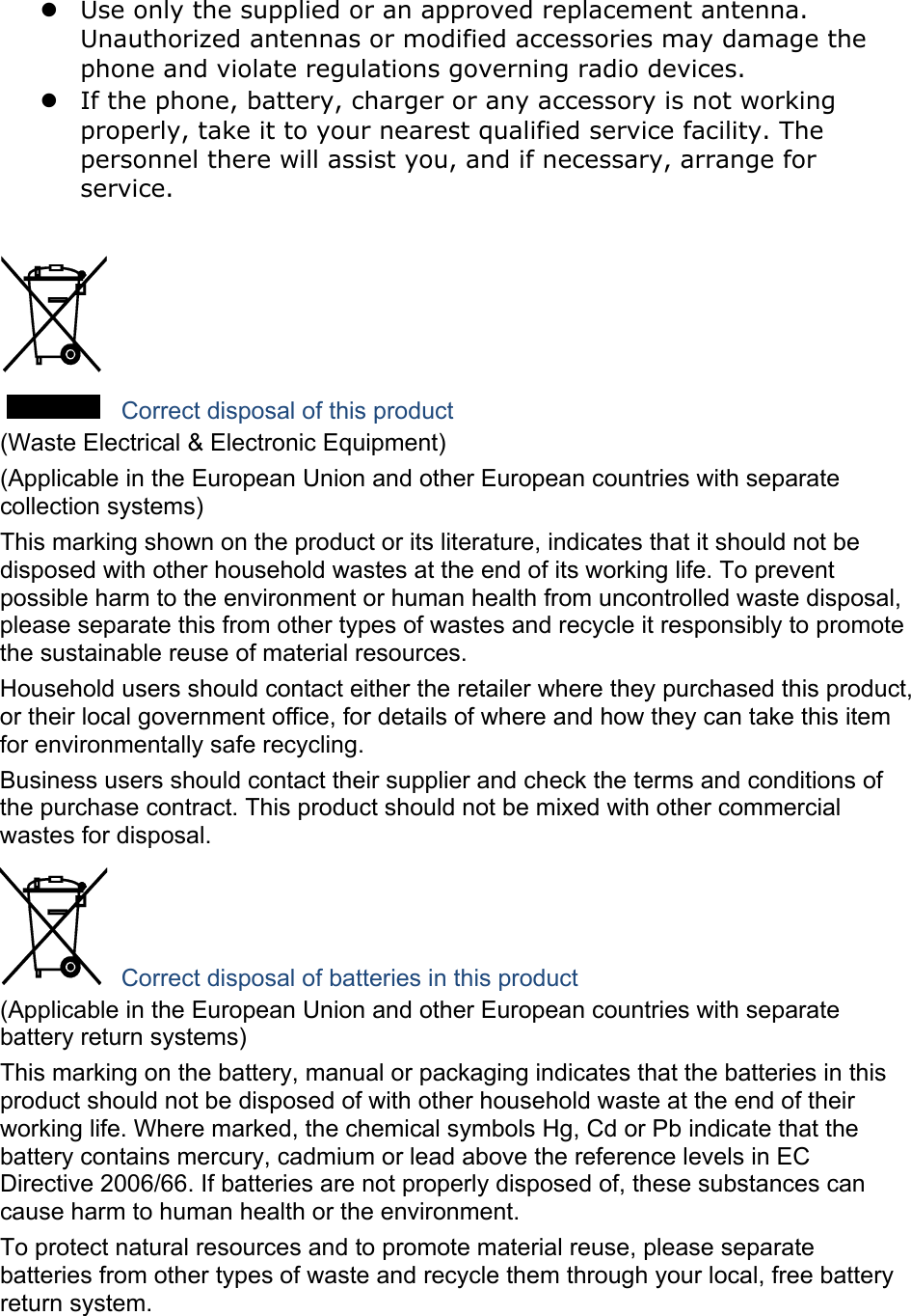  Use only the supplied or an approved replacement antenna. Unauthorized antennas or modified accessories may damage the phone and violate regulations governing radio devices.  If the phone, battery, charger or any accessory is not working properly, take it to your nearest qualified service facility. The personnel there will assist you, and if necessary, arrange for service.   Correct disposal of this product (Waste Electrical &amp; Electronic Equipment) (Applicable in the European Union and other European countries with separate collection systems) This marking shown on the product or its literature, indicates that it should not be disposed with other household wastes at the end of its working life. To prevent possible harm to the environment or human health from uncontrolled waste disposal, please separate this from other types of wastes and recycle it responsibly to promote the sustainable reuse of material resources. Household users should contact either the retailer where they purchased this product, or their local government office, for details of where and how they can take this item for environmentally safe recycling. Business users should contact their supplier and check the terms and conditions of the purchase contract. This product should not be mixed with other commercial wastes for disposal.  Correct disposal of batteries in this product (Applicable in the European Union and other European countries with separate battery return systems) This marking on the battery, manual or packaging indicates that the batteries in this product should not be disposed of with other household waste at the end of their working life. Where marked, the chemical symbols Hg, Cd or Pb indicate that the battery contains mercury, cadmium or lead above the reference levels in EC Directive 2006/66. If batteries are not properly disposed of, these substances can cause harm to human health or the environment. To protect natural resources and to promote material reuse, please separate batteries from other types of waste and recycle them through your local, free battery return system.  