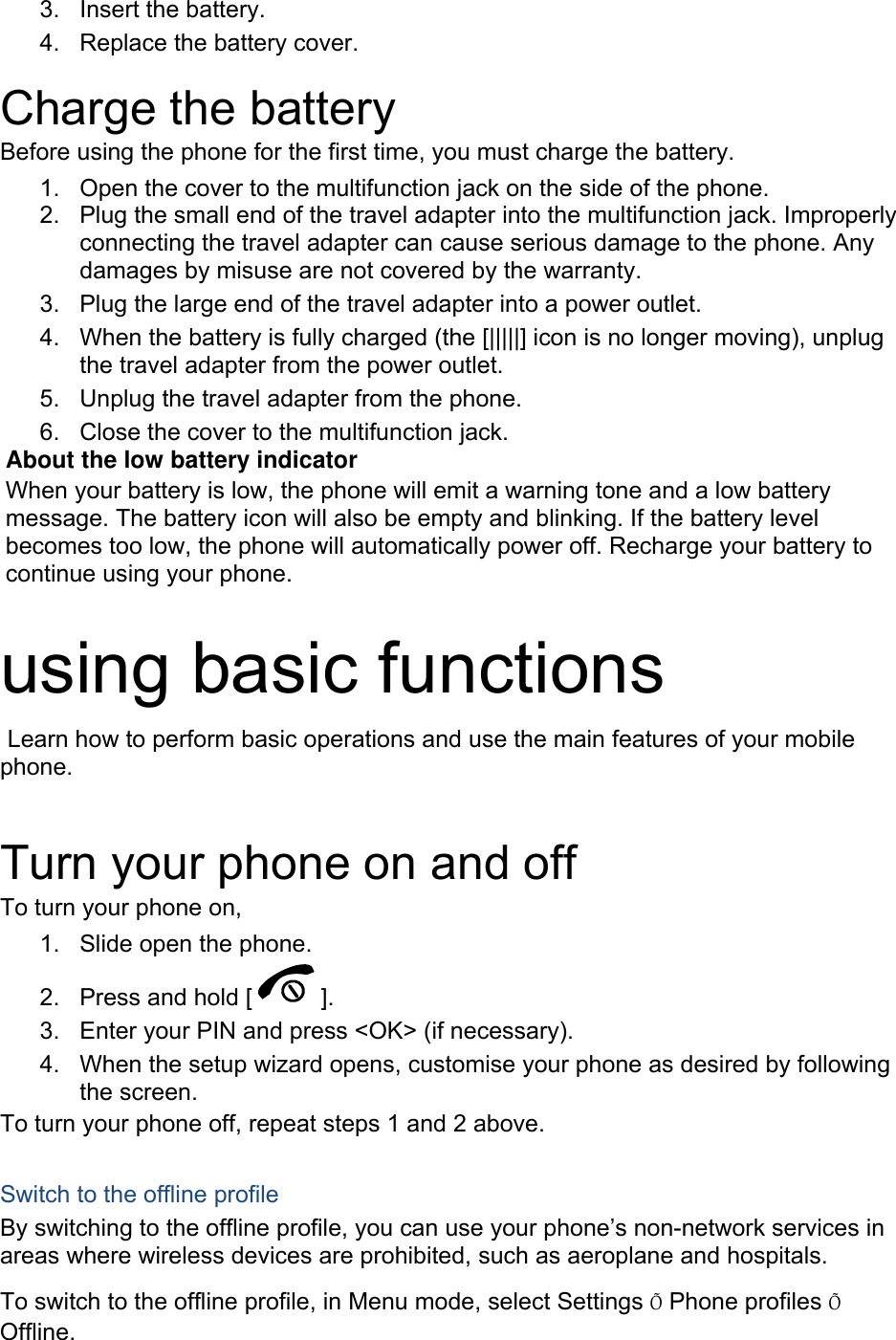 3. Insert the battery. 4.  Replace the battery cover.  Charge the battery Before using the phone for the first time, you must charge the battery. 1.  Open the cover to the multifunction jack on the side of the phone. 2.  Plug the small end of the travel adapter into the multifunction jack. Improperly connecting the travel adapter can cause serious damage to the phone. Any damages by misuse are not covered by the warranty. 3.  Plug the large end of the travel adapter into a power outlet. 4.  When the battery is fully charged (the [|||||] icon is no longer moving), unplug the travel adapter from the power outlet. 5.  Unplug the travel adapter from the phone. 6.  Close the cover to the multifunction jack. About the low battery indicator When your battery is low, the phone will emit a warning tone and a low battery message. The battery icon will also be empty and blinking. If the battery level becomes too low, the phone will automatically power off. Recharge your battery to continue using your phone.  using basic functions  Learn how to perform basic operations and use the main features of your mobile phone.   Turn your phone on and off To turn your phone on, 1.  Slide open the phone. 2.  Press and hold [ ]. 3.  Enter your PIN and press <OK> (if necessary). 4.  When the setup wizard opens, customise your phone as desired by following the screen. To turn your phone off, repeat steps 1 and 2 above.  Switch to the offline profile By switching to the offline profile, you can use your phone&rsquo;s non-network services in areas where wireless devices are prohibited, such as aeroplane and hospitals. To switch to the offline profile, in Menu mode, select Settings &Otilde; Phone profiles &Otilde; Offline. 