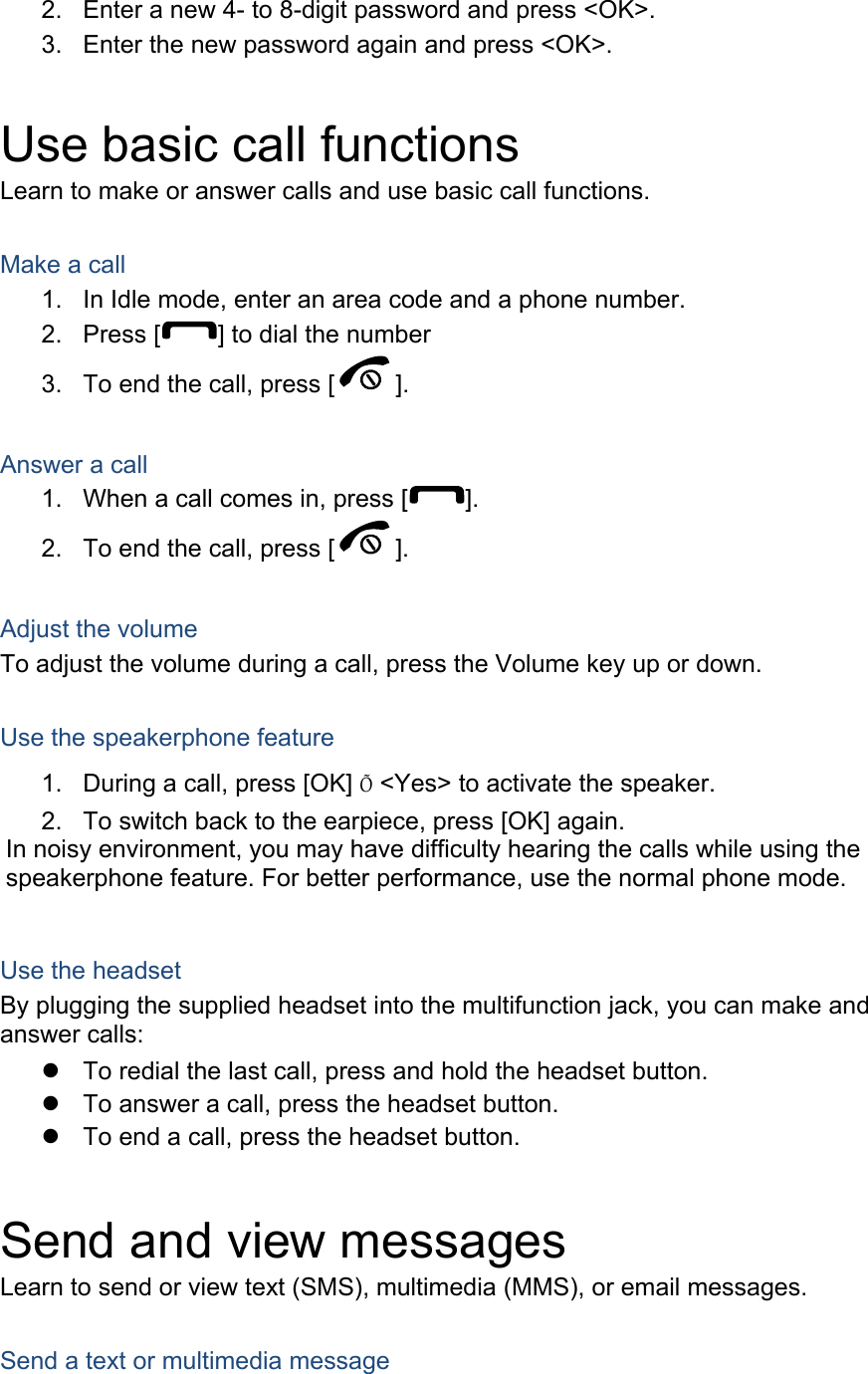2.  Enter a new 4- to 8-digit password and press <OK>. 3.  Enter the new password again and press <OK>.  Use basic call functions Learn to make or answer calls and use basic call functions.  Make a call 1.  In Idle mode, enter an area code and a phone number. 2. Press [ ] to dial the number 3.  To end the call, press [ ].   Answer a call 1.  When a call comes in, press [ ]. 2.  To end the call, press [ ].  Adjust the volume To adjust the volume during a call, press the Volume key up or down.  Use the speakerphone feature 1.  During a call, press [OK] &Otilde; <Yes> to activate the speaker. 2.  To switch back to the earpiece, press [OK] again. In noisy environment, you may have difficulty hearing the calls while using the speakerphone feature. For better performance, use the normal phone mode.  Use the headset By plugging the supplied headset into the multifunction jack, you can make and answer calls:   To redial the last call, press and hold the headset button.   To answer a call, press the headset button.   To end a call, press the headset button.  Send and view messages Learn to send or view text (SMS), multimedia (MMS), or email messages.  Send a text or multimedia message 