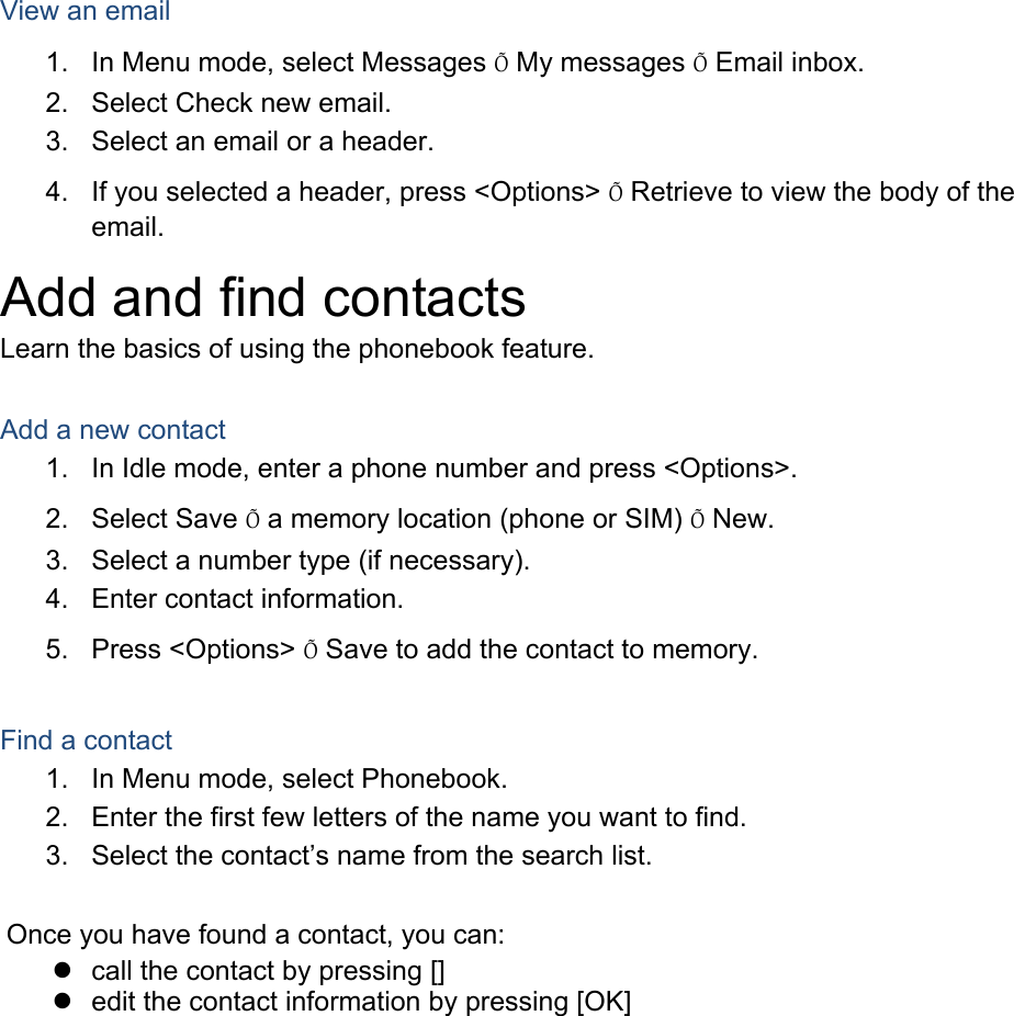  View an email 1.  In Menu mode, select Messages &Otilde; My messages &Otilde; Email inbox. 2.  Select Check new email. 3.  Select an email or a header. 4.  If you selected a header, press <Options> &Otilde; Retrieve to view the body of the email. Add and find contacts Learn the basics of using the phonebook feature.  Add a new contact 1.  In Idle mode, enter a phone number and press <Options>. 2. Select Save &Otilde; a memory location (phone or SIM) &Otilde; New.   3.  Select a number type (if necessary). 4.  Enter contact information. 5. Press <Options> &Otilde; Save to add the contact to memory.  Find a contact 1.  In Menu mode, select Phonebook. 2.  Enter the first few letters of the name you want to find. 3.  Select the contact&rsquo;s name from the search list.  Once you have found a contact, you can:   call the contact by pressing []   edit the contact information by pressing [OK]  