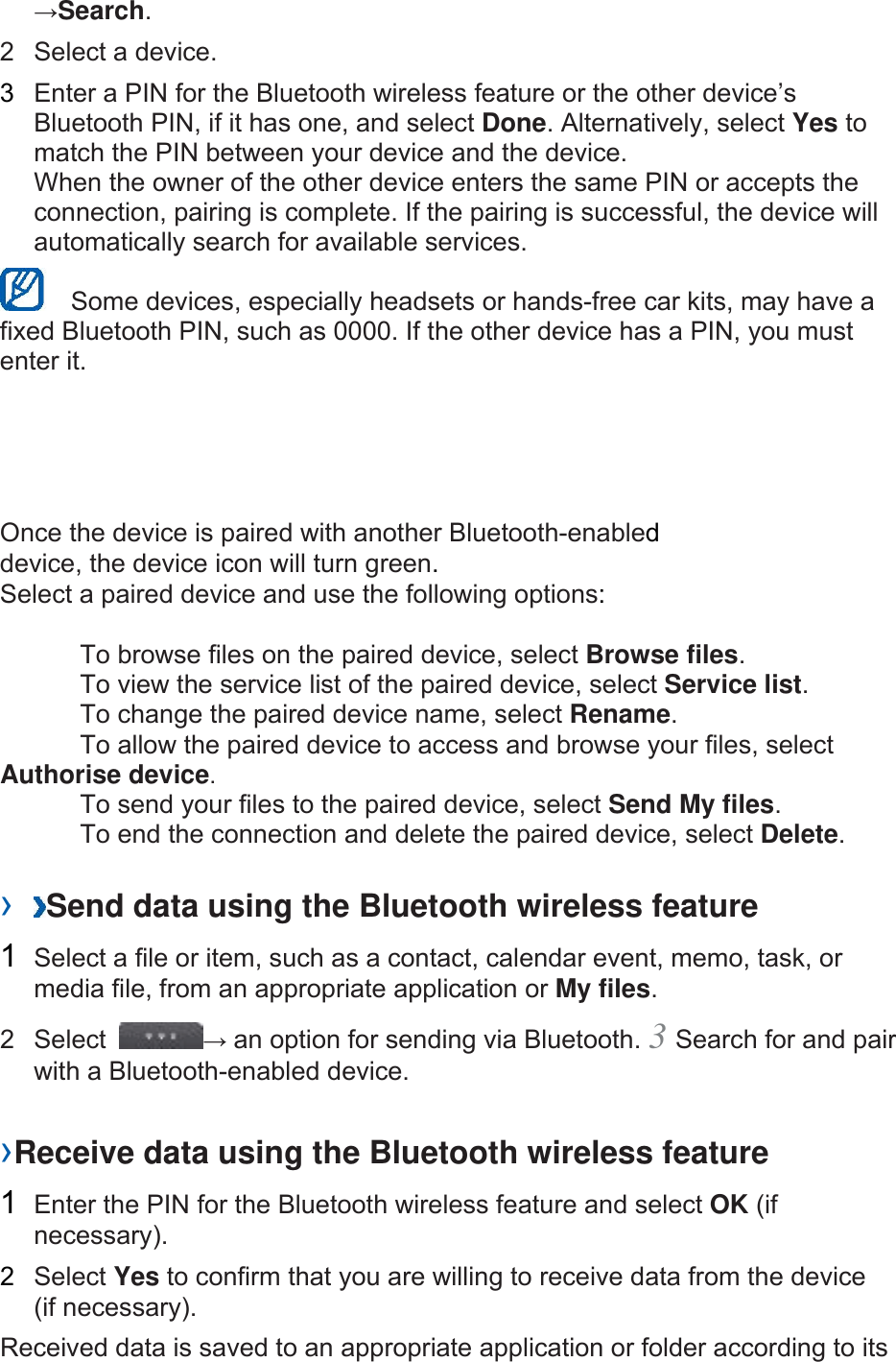 &rarr;Search.  2  Select a device.   3  Enter a PIN for the Bluetooth wireless feature or the other device&rsquo;s Bluetooth PIN, if it has one, and select Done. Alternatively, select Yes to match the PIN between your device and the device.   When the owner of the other device enters the same PIN or accepts the connection, pairing is complete. If the pairing is successful, the device will automatically search for available services.     Some devices, especially headsets or hands-free car kits, may have a fixed Bluetooth PIN, such as 0000. If the other device has a PIN, you must enter it.   Once the device is paired with another Bluetooth-enabled device, the device icon will turn green. Select a paired device and use the following options:    To browse files on the paired device, select Browse files.    To view the service list of the paired device, select Service list.    To change the paired device name, select Rename.   To allow the paired device to access and browse your files, select Authorise device.    To send your files to the paired device, select Send My files.    To end the connection and delete the paired device, select Delete.   &rsaquo;  Send data using the Bluetooth wireless feature   1  Select a file or item, such as a contact, calendar event, memo, task, or media file, from an appropriate application or My files.  2 Select  &rarr; an option for sending via Bluetooth. 3 Search for and pair with a Bluetooth-enabled device.   &rsaquo;Receive data using the Bluetooth wireless feature   1  Enter the PIN for the Bluetooth wireless feature and select OK (if necessary).  2  Select Yes to confirm that you are willing to receive data from the device (if necessary).   Received data is saved to an appropriate application or folder according to its 