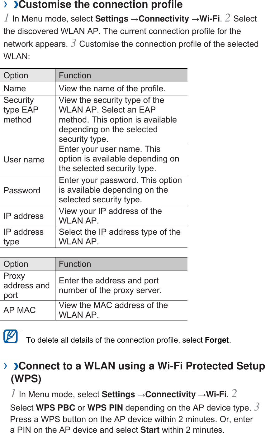 &rsaquo;  Customise the connection profile   1 In Menu mode, select Settings &rarr;Connectivity &rarr;Wi-Fi. 2 Select the discovered WLAN AP. The current connection profile for the network appears. 3 Customise the connection profile of the selected WLAN:  Option   Function  Name    View the name of the profile.   Security type EAP method  View the security type of the WLAN AP. Select an EAP method. This option is available depending on the selected security type.   User name   Enter your user name. This option is available depending on the selected security type.   Password  Enter your password. This option is available depending on the selected security type.   IP address    View your IP address of the WLAN AP.   IP address type  Select the IP address type of the WLAN AP.    Option   Function  Proxy address and port  Enter the address and port number of the proxy server.   AP MAC    View the MAC address of the WLAN AP.      To delete all details of the connection profile, select Forget.  &rsaquo;  Connect to a WLAN using a Wi-Fi Protected Setup (WPS)   1 In Menu mode, select Settings &rarr;Connectivity &rarr;Wi-Fi. 2 Select WPS PBC or WPS PIN depending on the AP device type. 3 Press a WPS button on the AP device within 2 minutes. Or, enter a PIN on the AP device and select Start within 2 minutes.   