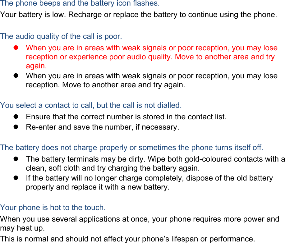 The phone beeps and the battery icon flashes. Your battery is low. Recharge or replace the battery to continue using the phone.  The audio quality of the call is poor.   When you are in areas with weak signals or poor reception, you may lose reception or experience poor audio quality. Move to another area and try again.   When you are in areas with weak signals or poor reception, you may lose reception. Move to another area and try again.  You select a contact to call, but the call is not dialled.   Ensure that the correct number is stored in the contact list.   Re-enter and save the number, if necessary.  The battery does not charge properly or sometimes the phone turns itself off.   The battery terminals may be dirty. Wipe both gold-coloured contacts with a clean, soft cloth and try charging the battery again.   If the battery will no longer charge completely, dispose of the old battery properly and replace it with a new battery.  Your phone is hot to the touch. When you use several applications at once, your phone requires more power and may heat up. This is normal and should not affect your phone&rsquo;s lifespan or performance.                  