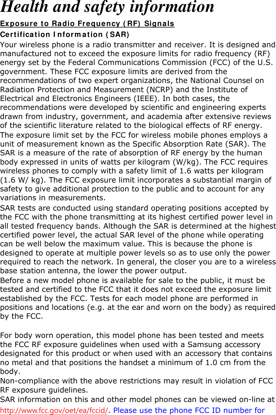 Health and safety information Exposure to Radio Frequency (RF) Signals Certification Information (SAR) Your wireless phone is a radio transmitter and receiver. It is designed and manufactured not to exceed the exposure limits for radio frequency (RF) energy set by the Federal Communications Commission (FCC) of the U.S. government. These FCC exposure limits are derived from the recommendations of two expert organizations, the National Counsel on Radiation Protection and Measurement (NCRP) and the Institute of Electrical and Electronics Engineers (IEEE). In both cases, the recommendations were developed by scientific and engineering experts drawn from industry, government, and academia after extensive reviews of the scientific literature related to the biological effects of RF energy. The exposure limit set by the FCC for wireless mobile phones employs a unit of measurement known as the Specific Absorption Rate (SAR). The SAR is a measure of the rate of absorption of RF energy by the human body expressed in units of watts per kilogram (W/kg). The FCC requires wireless phones to comply with a safety limit of 1.6 watts per kilogram (1.6 W/ kg). The FCC exposure limit incorporates a substantial margin of safety to give additional protection to the public and to account for any variations in measurements. SAR tests are conducted using standard operating positions accepted by the FCC with the phone transmitting at its highest certified power level in all tested frequency bands. Although the SAR is determined at the highest certified power level, the actual SAR level of the phone while operating can be well below the maximum value. This is because the phone is designed to operate at multiple power levels so as to use only the power required to reach the network. In general, the closer you are to a wireless base station antenna, the lower the power output. Before a new model phone is available for sale to the public, it must be tested and certified to the FCC that it does not exceed the exposure limit established by the FCC. Tests for each model phone are performed in positions and locations (e.g. at the ear and worn on the body) as required by the FCC.      For body worn operation, this model phone has been tested and meets the FCC RF exposure guidelines when used with a Samsung accessory designated for this product or when used with an accessory that contains no metal and that positions the handset a minimum of 1.0 cm from the body.  Non-compliance with the above restrictions may result in violation of FCC RF exposure guidelines. SAR information on this and other model phones can be viewed on-line at http://www.fcc.gov/oet/ea/fccid/. Please use the phone FCC ID number for 