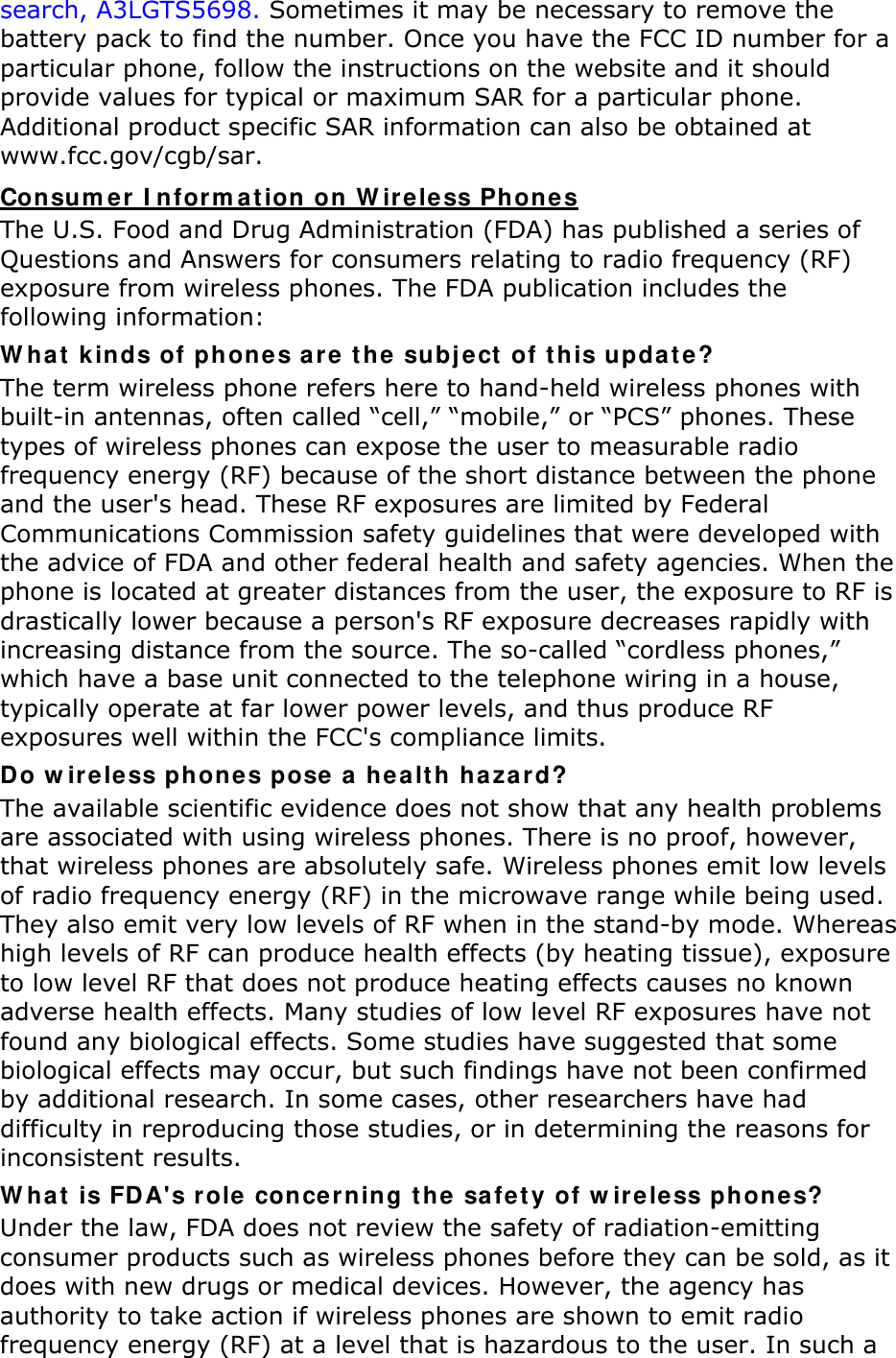 search, A3LGTS5698. Sometimes it may be necessary to remove the battery pack to find the number. Once you have the FCC ID number for a particular phone, follow the instructions on the website and it should provide values for typical or maximum SAR for a particular phone. Additional product specific SAR information can also be obtained at www.fcc.gov/cgb/sar. Consumer Information on Wireless Phones The U.S. Food and Drug Administration (FDA) has published a series of Questions and Answers for consumers relating to radio frequency (RF) exposure from wireless phones. The FDA publication includes the following information: What kinds of phones are the subject of this update? The term wireless phone refers here to hand-held wireless phones with built-in antennas, often called &ldquo;cell,&rdquo; &ldquo;mobile,&rdquo; or &ldquo;PCS&rdquo; phones. These types of wireless phones can expose the user to measurable radio frequency energy (RF) because of the short distance between the phone and the user's head. These RF exposures are limited by Federal Communications Commission safety guidelines that were developed with the advice of FDA and other federal health and safety agencies. When the phone is located at greater distances from the user, the exposure to RF is drastically lower because a person's RF exposure decreases rapidly with increasing distance from the source. The so-called &ldquo;cordless phones,&rdquo; which have a base unit connected to the telephone wiring in a house, typically operate at far lower power levels, and thus produce RF exposures well within the FCC's compliance limits. Do wireless phones pose a health hazard? The available scientific evidence does not show that any health problems are associated with using wireless phones. There is no proof, however, that wireless phones are absolutely safe. Wireless phones emit low levels of radio frequency energy (RF) in the microwave range while being used. They also emit very low levels of RF when in the stand-by mode. Whereas high levels of RF can produce health effects (by heating tissue), exposure to low level RF that does not produce heating effects causes no known adverse health effects. Many studies of low level RF exposures have not found any biological effects. Some studies have suggested that some biological effects may occur, but such findings have not been confirmed by additional research. In some cases, other researchers have had difficulty in reproducing those studies, or in determining the reasons for inconsistent results. What is FDA's role concerning the safety of wireless phones? Under the law, FDA does not review the safety of radiation-emitting consumer products such as wireless phones before they can be sold, as it does with new drugs or medical devices. However, the agency has authority to take action if wireless phones are shown to emit radio frequency energy (RF) at a level that is hazardous to the user. In such a 