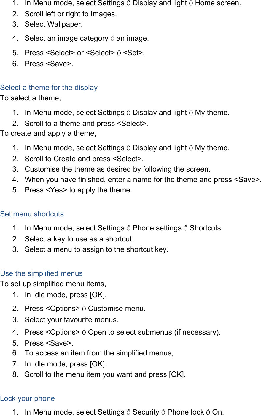 1.  In Menu mode, select Settings Õ Display and light Õ Home screen. 2.  Scroll left or right to Images. 3. Select Wallpaper. 4.  Select an image category Õ an image. 5.  Press &lt;Select&gt; or &lt;Select&gt; Õ &lt;Set&gt;. 6. Press &lt;Save&gt;.  Select a theme for the display To select a theme, 1.  In Menu mode, select Settings Õ Display and light Õ My theme. 2.  Scroll to a theme and press &lt;Select&gt;. To create and apply a theme, 1.  In Menu mode, select Settings Õ Display and light Õ My theme. 2.  Scroll to Create and press &lt;Select&gt;. 3.  Customise the theme as desired by following the screen. 4.  When you have finished, enter a name for the theme and press &lt;Save&gt;. 5.  Press &lt;Yes&gt; to apply the theme.  Set menu shortcuts 1.  In Menu mode, select Settings Õ Phone settings Õ Shortcuts. 2.  Select a key to use as a shortcut. 3.  Select a menu to assign to the shortcut key.  Use the simplified menus To set up simplified menu items, 1.  In Idle mode, press [OK]. 2. Press &lt;Options&gt; Õ Customise menu. 3.  Select your favourite menus. 4. Press &lt;Options&gt; Õ Open to select submenus (if necessary). 5. Press &lt;Save&gt;. 6.  To access an item from the simplified menus, 7.  In Idle mode, press [OK]. 8.  Scroll to the menu item you want and press [OK].  Lock your phone 1.  In Menu mode, select Settings Õ Security Õ Phone lock Õ On. 