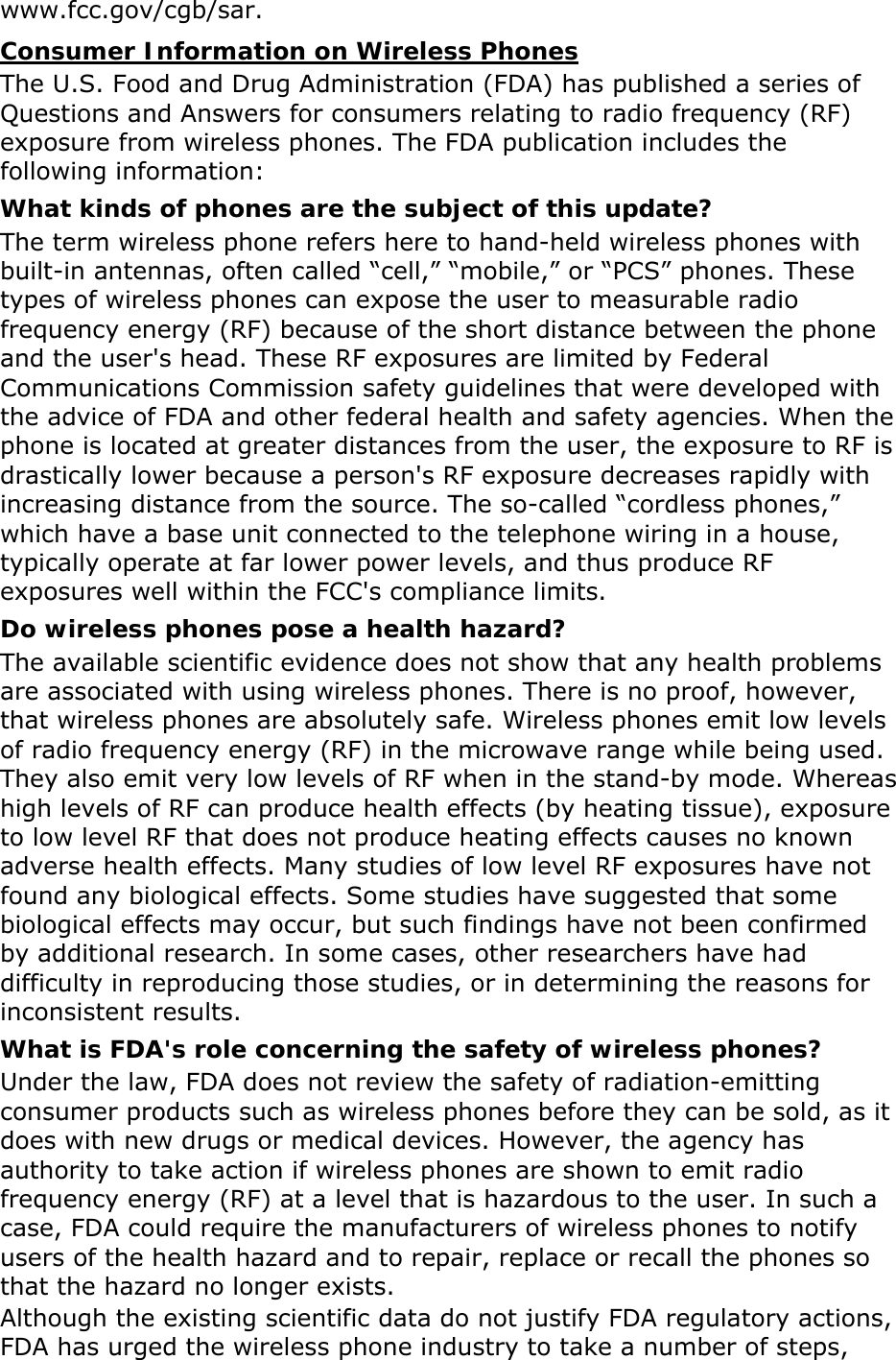 www.fcc.gov/cgb/sar. Consumer Information on Wireless Phones The U.S. Food and Drug Administration (FDA) has published a series of Questions and Answers for consumers relating to radio frequency (RF) exposure from wireless phones. The FDA publication includes the following information: What kinds of phones are the subject of this update? The term wireless phone refers here to hand-held wireless phones with built-in antennas, often called “cell,” “mobile,” or “PCS” phones. These types of wireless phones can expose the user to measurable radio frequency energy (RF) because of the short distance between the phone and the user&apos;s head. These RF exposures are limited by Federal Communications Commission safety guidelines that were developed with the advice of FDA and other federal health and safety agencies. When the phone is located at greater distances from the user, the exposure to RF is drastically lower because a person&apos;s RF exposure decreases rapidly with increasing distance from the source. The so-called “cordless phones,” which have a base unit connected to the telephone wiring in a house, typically operate at far lower power levels, and thus produce RF exposures well within the FCC&apos;s compliance limits. Do wireless phones pose a health hazard? The available scientific evidence does not show that any health problems are associated with using wireless phones. There is no proof, however, that wireless phones are absolutely safe. Wireless phones emit low levels of radio frequency energy (RF) in the microwave range while being used. They also emit very low levels of RF when in the stand-by mode. Whereas high levels of RF can produce health effects (by heating tissue), exposure to low level RF that does not produce heating effects causes no known adverse health effects. Many studies of low level RF exposures have not found any biological effects. Some studies have suggested that some biological effects may occur, but such findings have not been confirmed by additional research. In some cases, other researchers have had difficulty in reproducing those studies, or in determining the reasons for inconsistent results. What is FDA&apos;s role concerning the safety of wireless phones? Under the law, FDA does not review the safety of radiation-emitting consumer products such as wireless phones before they can be sold, as it does with new drugs or medical devices. However, the agency has authority to take action if wireless phones are shown to emit radio frequency energy (RF) at a level that is hazardous to the user. In such a case, FDA could require the manufacturers of wireless phones to notify users of the health hazard and to repair, replace or recall the phones so that the hazard no longer exists. Although the existing scientific data do not justify FDA regulatory actions, FDA has urged the wireless phone industry to take a number of steps, 