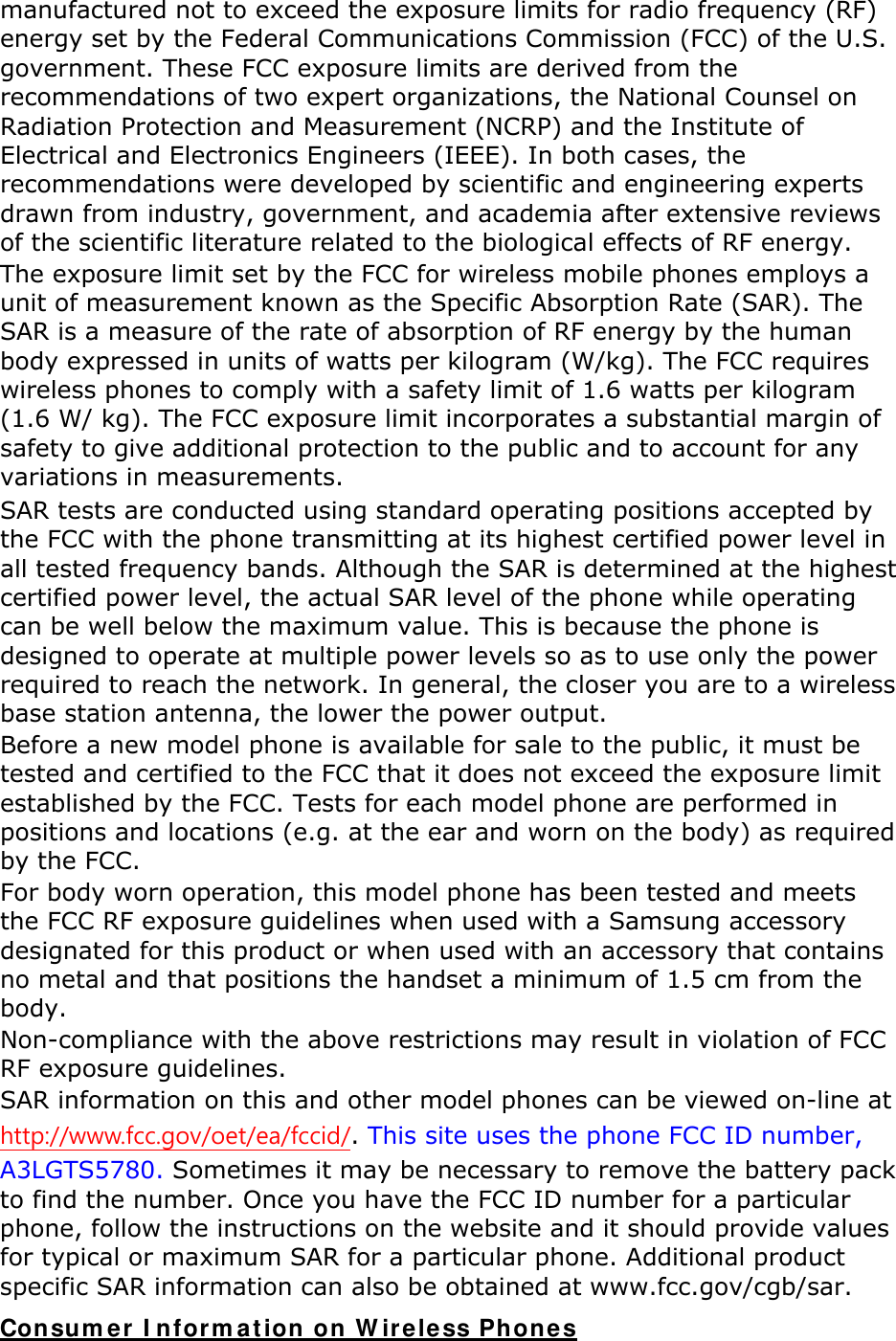 manufactured not to exceed the exposure limits for radio frequency (RF) energy set by the Federal Communications Commission (FCC) of the U.S. government. These FCC exposure limits are derived from the recommendations of two expert organizations, the National Counsel on Radiation Protection and Measurement (NCRP) and the Institute of Electrical and Electronics Engineers (IEEE). In both cases, the recommendations were developed by scientific and engineering experts drawn from industry, government, and academia after extensive reviews of the scientific literature related to the biological effects of RF energy. The exposure limit set by the FCC for wireless mobile phones employs a unit of measurement known as the Specific Absorption Rate (SAR). The SAR is a measure of the rate of absorption of RF energy by the human body expressed in units of watts per kilogram (W/kg). The FCC requires wireless phones to comply with a safety limit of 1.6 watts per kilogram (1.6 W/ kg). The FCC exposure limit incorporates a substantial margin of safety to give additional protection to the public and to account for any variations in measurements. SAR tests are conducted using standard operating positions accepted by the FCC with the phone transmitting at its highest certified power level in all tested frequency bands. Although the SAR is determined at the highest certified power level, the actual SAR level of the phone while operating can be well below the maximum value. This is because the phone is designed to operate at multiple power levels so as to use only the power required to reach the network. In general, the closer you are to a wireless base station antenna, the lower the power output. Before a new model phone is available for sale to the public, it must be tested and certified to the FCC that it does not exceed the exposure limit established by the FCC. Tests for each model phone are performed in positions and locations (e.g. at the ear and worn on the body) as required by the FCC.     For body worn operation, this model phone has been tested and meets the FCC RF exposure guidelines when used with a Samsung accessory designated for this product or when used with an accessory that contains no metal and that positions the handset a minimum of 1.5 cm from the body.  Non-compliance with the above restrictions may result in violation of FCC RF exposure guidelines. SAR information on this and other model phones can be viewed on-line at http://www.fcc.gov/oet/ea/fccid/. This site uses the phone FCC ID number, A3LGTS5780. Sometimes it may be necessary to remove the battery pack to find the number. Once you have the FCC ID number for a particular phone, follow the instructions on the website and it should provide values for typical or maximum SAR for a particular phone. Additional product specific SAR information can also be obtained at www.fcc.gov/cgb/sar. Consumer Information on Wireless Phones 