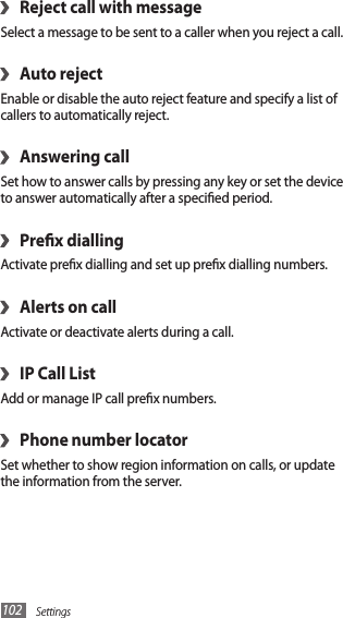 Settings102Reject call with message›Select a message to be sent to a caller when you reject a call.Auto reject›Enable or disable the auto reject feature and specify a list of callers to automatically reject.Answering call›Set how to answer calls by pressing any key or set the device to answer automatically after a specied period. Prex dialling›Activate prex dialling and set up prex dialling numbers.Alerts on call›Activate or deactivate alerts during a call.IP Call List›Add or manage IP call prex numbers.Phone number locator›Set whether to show region information on calls, or update the information from the server.