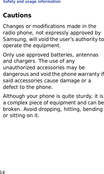 Safety and usage information14CautionsChanges or modifications made in the radio phone, not expressly approved by Samsung, will void the user’s authority to operate the equipment.Only use approved batteries, antennas and chargers. The use of any unauthorized accessories may be dangerous and void the phone warranty if said accessories cause damage or a defect to the phone.Although your phone is quite sturdy, it is a complex piece of equipment and can be broken. Avoid dropping, hitting, bending or sitting on it.
