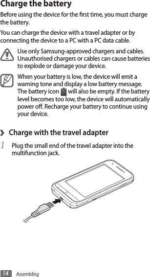 Assembling14Charge the batteryBefore using the device for the rst time, you must charge the battery.You can charge the device with a travel adapter or by connecting the device to a PC with a PC data cable.Use only Samsung-approved chargers and cables. Unauthorised chargers or cables can cause batteries to explode or damage your device.When your battery is low, the device will emit a warning tone and display a low battery message. The battery icon   will also be empty. If the battery level becomes too low, the device will automatically power o. Recharge your battery to continue using your device.Charge with the travel adapter›Plug the small end of the travel adapter into the 1 multifunction jack.