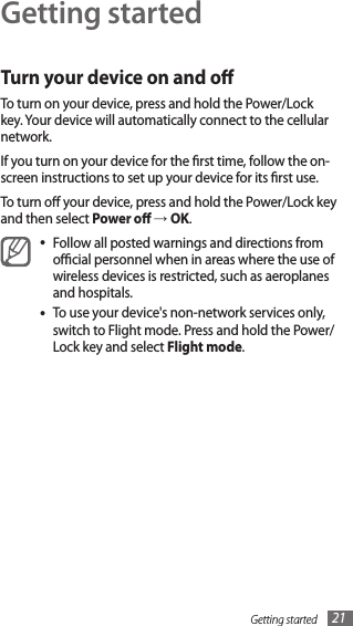 Getting started 21Getting startedTurn your device on and oTo turn on your device, press and hold the Power/Lock key. Your device will automatically connect to the cellular network.If you turn on your device for the rst time, follow the on-screen instructions to set up your device for its rst use.To turn o your device, press and hold the Power/Lock key and then select Power o → OK.Follow all posted warnings and directions from •ocial personnel when in areas where the use of wireless devices is restricted, such as aeroplanes and hospitals.To use your device&apos;s non-network services only, •switch to Flight mode. Press and hold the Power/Lock key and select Flight mode. 