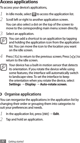 Getting started32Access applicationsTo access your device’s applications,In Idle mode, select 1  to access the application list.Scroll left or right to another application screen.2 You can also select a dot on the top of the screen to move to the corresponding main menu screen directly.Select an application.3 You can add a shortcut to an application by tapping and holding the application icon from the application list. You can move the icon to the location you want on the idle screen.Press [4 ] to return to the previous screen; Press [ ] to return to the idle screen.Your device has a built-in motion sensor that detects its orientation. If you rotate the device while using some features, the interface will automatically switch to landscape view. To set the interface to keep the orientation when you rotate the device, select Settings → Display → Auto-rotate screen.Organise applications›You can reorganise the applications in the application list by changing their order or grouping them into categories to suit your preferences and needs.In the application list, press [1 ] → Edit. Tap and hold an application.2 