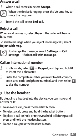 Communication 47Answer a callWhen a call comes in, select 1 Accept.When the device is ringing, press the Volume key to mute the ringtone.To end the call, select 2 End call.Reject a callWhen a call comes in, select Reject. The caller will hear a busy tone. To send a message when you reject incoming calls, select Reject with msg.To change the message, select Settings → Call settings → Reject call with message.Call an international numberIn Idle mode, select 1  → Keypad, and tap and hold 0 to insert the + character. Enter the complete number you want to dial (country 2 code, area code and phone number), and then select   to dial the number.Use the headset›By plugging a headset into the device, you can make and answer calls:To answer a call, press the headset button.•To reject a call, press and hold the headset button.•To place a call on hold or retrieve a held call during a call, •press and hold the headset button.To end a call, press the headset button.•