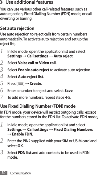 Communication50Use additional features›You can use various other call-related features, such as auto rejection, Fixed Dialling Number (FDN) mode, or call diverting or barring.Set auto rejectionUse auto rejection to reject calls from certain numbers automatically. To activate auto rejection and set up the reject list,In Idle mode, open the application list and select 1 Settings → Call settings → Auto reject.Select 2 Voice call or Video call.Select 3 Enable auto reject to activate auto rejection.Select 4 Auto reject list.Press [5 ] → Create. Enter a number to reject and select 6 Save.To add more numbers, repeat steps 4-5.7 Use Fixed Dialling Number (FDN) modeIn FDN mode, your device will restrict outgoing calls, except for the numbers stored in the FDN list. To activate FDN mode, In Idle mode, open the application list and select 1 Settings → Call settings → Fixed Dialing Numbers → Enable FDN.Enter the PIN2 supplied with your SIM or USIM card and 2 select OK.Select 3 FDN list and add contacts to be used in FDN mode.