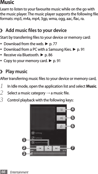 Entertainment66MusicLearn to listen to your favourite music while on the go with the music player. The music player supports the following le formats: mp3, m4a, mp4, 3gp, wma, ogg, aac, ac, ra.Add music les to your device›Start by transferring les to your device or memory card:Download from the web. • ► p. 77Download from a PC with a Samsung Kies. • ► p. 91Receive via Bluetooth. • ► p. 86Copy to your memory card. • ► p. 91 Play music›After transferring music les to your device or memory card,In Idle mode, open the application list and select 1 Music.Select a music category 2 → a music le.Control playback with the following keys:3  7  5  4  6  1  2  3 