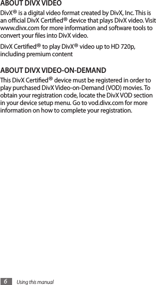 Using this manual6ABOUT DIVX VIDEODivX® is a digital video format created by DivX, Inc. This is an ocial DivX Certied® device that plays DivX video. Visit www.divx.com for more information and software tools to convert your les into DivX video.DivX Certied® to play DivX® video up to HD 720p, including premium contentABOUT DIVX VIDEO-ON-DEMANDThis DivX Certied® device must be registered in order to play purchased DivX Video-on-Demand (VOD) movies. To obtain your registration code, locate the DivX VOD section in your device setup menu. Go to vod.divx.com for more information on how to complete your registration.