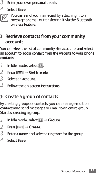 Personal information 71Enter your own personal details.3 Select 4 Save.You can send your namecard by attaching it to a message or email or transferring it via the Bluetooth wireless feature.Retrieve contacts from your community ›accountsYou can view the list of community site accounts and select an account to add a contact from the website to your phone contacts.In Idle mode, select 1 .Press [2 ] → Get friends.Select an account.3 Follow the on-screen instructions.4 Create a group of contacts›By creating groups of contacts, you can manage multiple contacts and send messages or email to an entire group. Start by creating a group.In Idle mode, select 1  → Groups.Press [2 ] → Create.Enter a name and select a ringtone for the group.3 Select 4 Save.