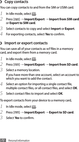 Personal information72›Copy contactsYou can copy contacts to and from the SIM or USIM card.In Idle mode, select 1 .Press [2 ] → Import/Export → Import from SIM card or Export to SIM card.Select contacts to copy and select 3 Import or Export.For exporting contacts, select 4 Yes to conrm.Import or export contacts›You can save all of your contacts as vcf les in a memory card, and export them from a memory card.In Idle mode, select 1 .Press [2 ] → Import/Export → Import from SD card.Select a memory location.3 If you have more than one account, select an account to which you want to add the contact.Select an option for importing a single contact le, 4 multiple contact les, or all contact les, and select OK.Select contact les to import and select 5 OK.To export contacts from your device to a memory card,In Idle mode, select 1 .Press [2 ] → Import/Export → Export to SD card.Select 3 Yes to conrm.