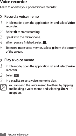 Personal information76Voice recorderLearn to operate your phone’s voice recorder.Record a voice memo›In Idle mode, open the application list and select 1 Voice recorder.Select 2  to start recording.Speak into the microphone.3 When you are nished, select 4 .To record more voice memos, select 5  from the bottom of the screen.Play a voice memo›In Idle mode, open the application list and select 1 Voice recorder.Select 2 .In a playlist, select a voice memo to play.3 You can send the voice memo to others by tapping and holding a voice memo and selecting Share → an option.