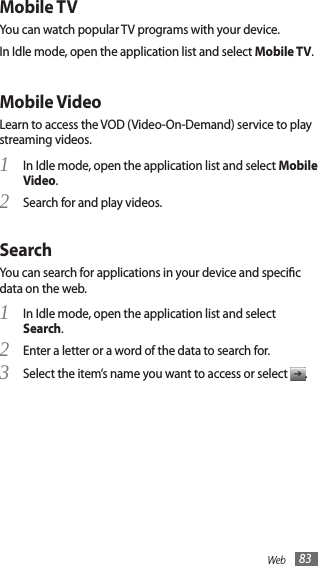 Web 83Mobile TVYou can watch popular TV programs with your device. In Idle mode, open the application list and select Mobile TV.Mobile VideoLearn to access the VOD (Video-On-Demand) service to play streaming videos.In Idle mode, open the application list and select 1 Mobile Video.Search for and play videos.2 SearchYou can search for applications in your device and specic data on the web.In Idle mode, open the application list and select 1 Search.Enter a letter or a word of the data to search for.2 Select the item’s name you want to access or select 3 .