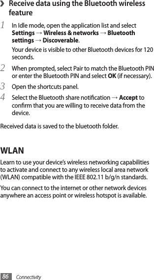 Connectivity86›Receive data using the Bluetooth wireless featureIn Idle mode, open the application list and select 1 Settings → Wireless &amp; networks → Bluetooth settings → Discoverable.Your device is visible to other Bluetooth devices for 120 seconds.When prompted, select Pair to match the Bluetooth PIN 2 or enter the Bluetooth PIN and select OK (if necessary).Open the shortcuts panel.3 Select the Bluetooth share notication 4 → Accept to conrm that you are willing to receive data from the device.Received data is saved to the bluetooth folder.WLANLearn to use your device’s wireless networking capabilities to activate and connect to any wireless local area network (WLAN) compatible with the IEEE 802.11 b/g/n standards.You can connect to the internet or other network devices anywhere an access point or wireless hotspot is available.