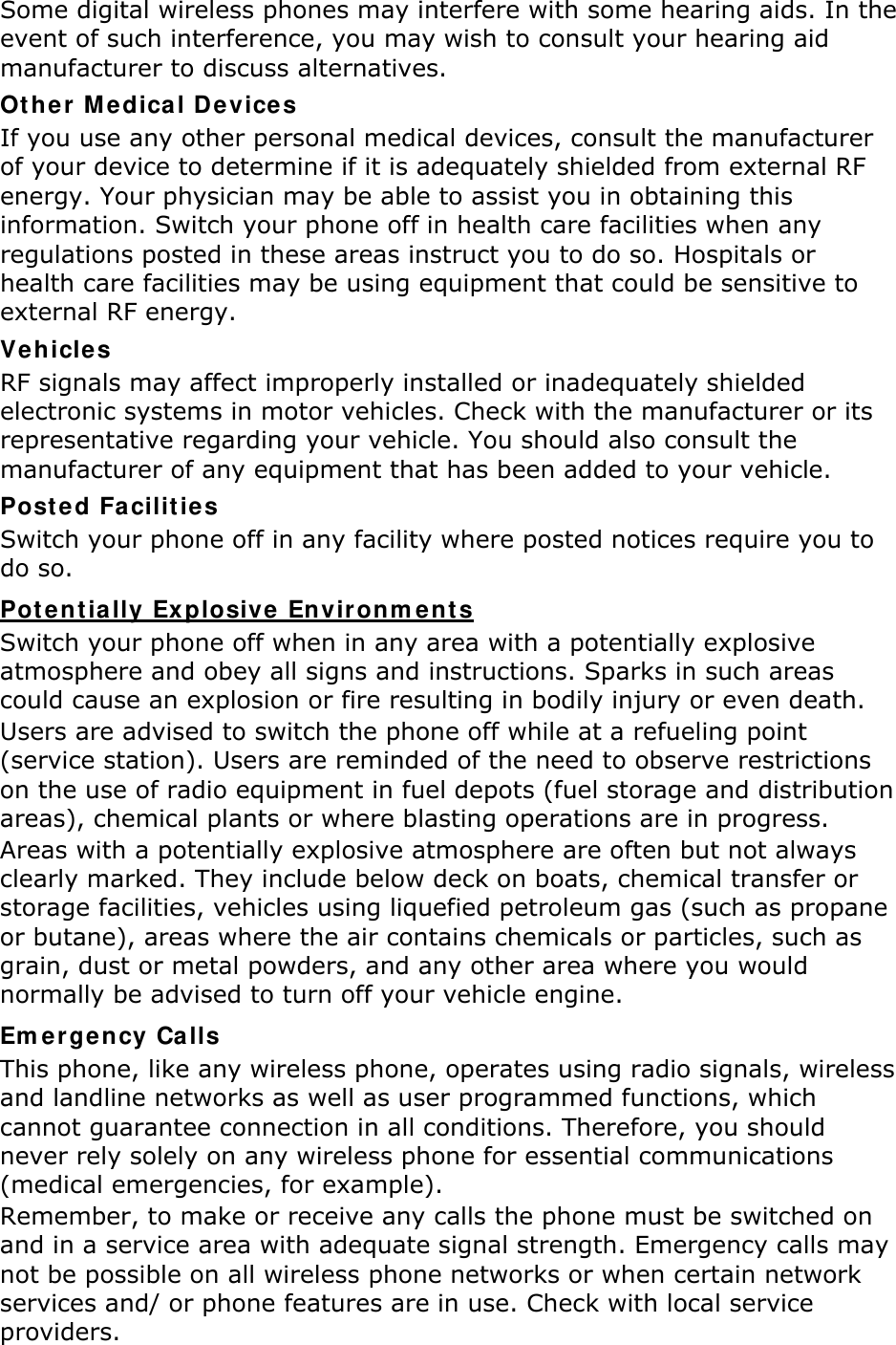 Some digital wireless phones may interfere with some hearing aids. In the event of such interference, you may wish to consult your hearing aid manufacturer to discuss alternatives. Other Medical Devices If you use any other personal medical devices, consult the manufacturer of your device to determine if it is adequately shielded from external RF energy. Your physician may be able to assist you in obtaining this information. Switch your phone off in health care facilities when any regulations posted in these areas instruct you to do so. Hospitals or health care facilities may be using equipment that could be sensitive to external RF energy. Vehicles RF signals may affect improperly installed or inadequately shielded electronic systems in motor vehicles. Check with the manufacturer or its representative regarding your vehicle. You should also consult the manufacturer of any equipment that has been added to your vehicle. Posted Facilities Switch your phone off in any facility where posted notices require you to do so. UPotentially Explosive Environments Switch your phone off when in any area with a potentially explosive atmosphere and obey all signs and instructions. Sparks in such areas could cause an explosion or fire resulting in bodily injury or even death. Users are advised to switch the phone off while at a refueling point (service station). Users are reminded of the need to observe restrictions on the use of radio equipment in fuel depots (fuel storage and distribution areas), chemical plants or where blasting operations are in progress. Areas with a potentially explosive atmosphere are often but not always clearly marked. They include below deck on boats, chemical transfer or storage facilities, vehicles using liquefied petroleum gas (such as propane or butane), areas where the air contains chemicals or particles, such as grain, dust or metal powders, and any other area where you would normally be advised to turn off your vehicle engine. Emergency Calls This phone, like any wireless phone, operates using radio signals, wireless and landline networks as well as user programmed functions, which cannot guarantee connection in all conditions. Therefore, you should never rely solely on any wireless phone for essential communications (medical emergencies, for example). Remember, to make or receive any calls the phone must be switched on and in a service area with adequate signal strength. Emergency calls may not be possible on all wireless phone networks or when certain network services and/ or phone features are in use. Check with local service providers. 