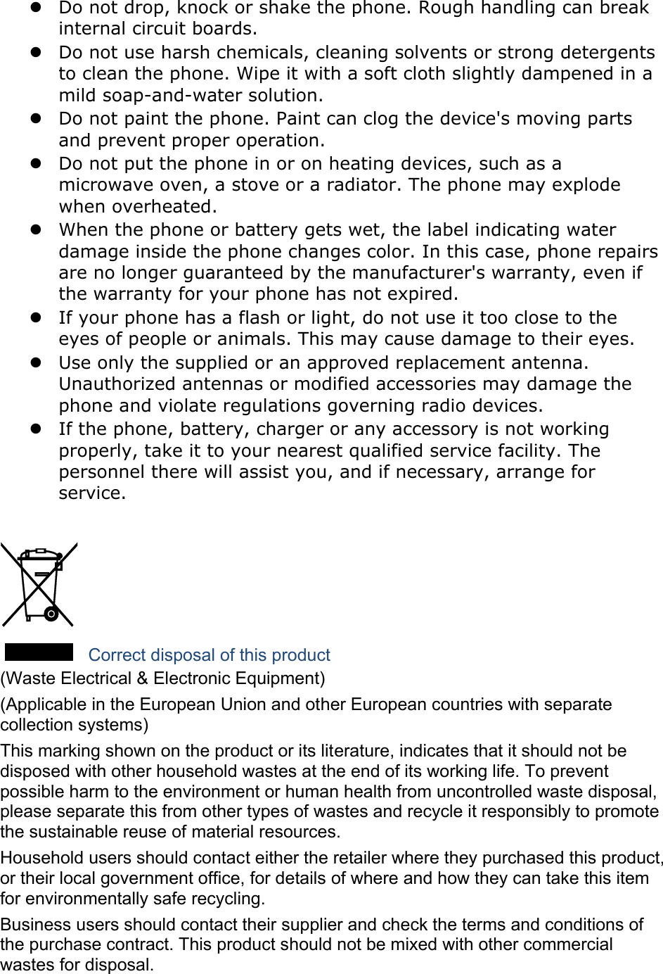  Do not drop, knock or shake the phone. Rough handling can break internal circuit boards.  Do not use harsh chemicals, cleaning solvents or strong detergents to clean the phone. Wipe it with a soft cloth slightly dampened in a mild soap-and-water solution.  Do not paint the phone. Paint can clog the device&apos;s moving parts and prevent proper operation.  Do not put the phone in or on heating devices, such as a microwave oven, a stove or a radiator. The phone may explode when overheated.  When the phone or battery gets wet, the label indicating water damage inside the phone changes color. In this case, phone repairs are no longer guaranteed by the manufacturer&apos;s warranty, even if the warranty for your phone has not expired.    If your phone has a flash or light, do not use it too close to the eyes of people or animals. This may cause damage to their eyes.  Use only the supplied or an approved replacement antenna. Unauthorized antennas or modified accessories may damage the phone and violate regulations governing radio devices.  If the phone, battery, charger or any accessory is not working properly, take it to your nearest qualified service facility. The personnel there will assist you, and if necessary, arrange for service.   Correct disposal of this product (Waste Electrical &amp; Electronic Equipment) (Applicable in the European Union and other European countries with separate collection systems) This marking shown on the product or its literature, indicates that it should not be disposed with other household wastes at the end of its working life. To prevent possible harm to the environment or human health from uncontrolled waste disposal, please separate this from other types of wastes and recycle it responsibly to promote the sustainable reuse of material resources. Household users should contact either the retailer where they purchased this product, or their local government office, for details of where and how they can take this item for environmentally safe recycling. Business users should contact their supplier and check the terms and conditions of the purchase contract. This product should not be mixed with other commercial wastes for disposal. 