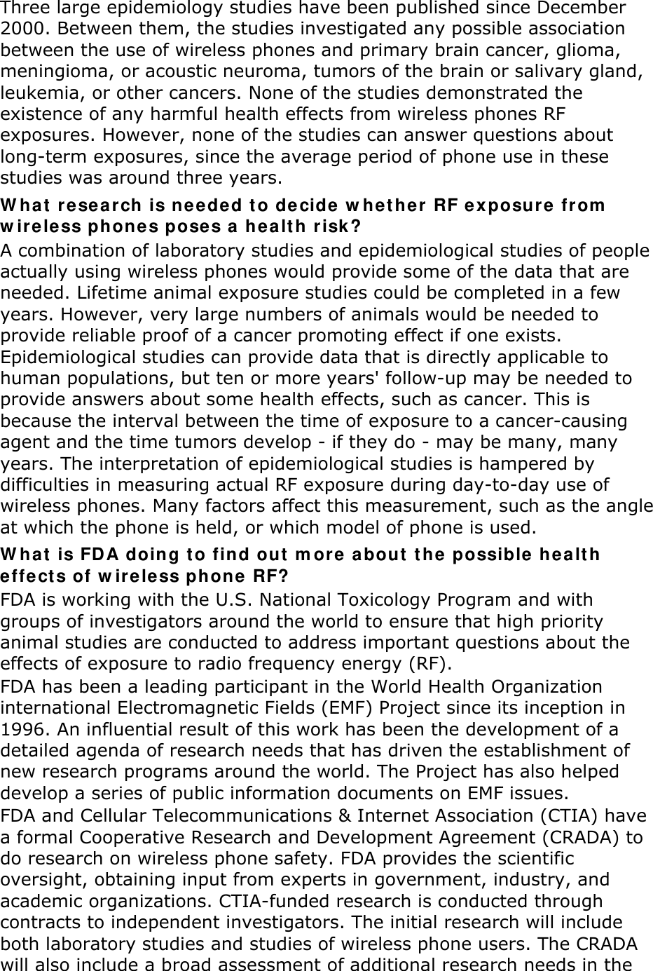 Three large epidemiology studies have been published since December 2000. Between them, the studies investigated any possible association between the use of wireless phones and primary brain cancer, glioma, meningioma, or acoustic neuroma, tumors of the brain or salivary gland, leukemia, or other cancers. None of the studies demonstrated the existence of any harmful health effects from wireless phones RF exposures. However, none of the studies can answer questions about long-term exposures, since the average period of phone use in these studies was around three years. W ha t  resear ch is neede d t o decide w het he r RF e xposure from  w ireless phones pose s a  he alt h risk? A combination of laboratory studies and epidemiological studies of people actually using wireless phones would provide some of the data that are needed. Lifetime animal exposure studies could be completed in a few years. However, very large numbers of animals would be needed to provide reliable proof of a cancer promoting effect if one exists. Epidemiological studies can provide data that is directly applicable to human populations, but ten or more years&apos; follow-up may be needed to provide answers about some health effects, such as cancer. This is because the interval between the time of exposure to a cancer-causing agent and the time tumors develop - if they do - may be many, many years. The interpretation of epidemiological studies is hampered by difficulties in measuring actual RF exposure during day-to-day use of wireless phones. Many factors affect this measurement, such as the angle at which the phone is held, or which model of phone is used. W ha t  is FDA doing t o find out  m ore about  t he possible healt h effe cts of w irele ss phone RF? FDA is working with the U.S. National Toxicology Program and with groups of investigators around the world to ensure that high priority animal studies are conducted to address important questions about the effects of exposure to radio frequency energy (RF). FDA has been a leading participant in the World Health Organization international Electromagnetic Fields (EMF) Project since its inception in 1996. An influential result of this work has been the development of a detailed agenda of research needs that has driven the establishment of new research programs around the world. The Project has also helped develop a series of public information documents on EMF issues. FDA and Cellular Telecommunications &amp; Internet Association (CTIA) have a formal Cooperative Research and Development Agreement (CRADA) to do research on wireless phone safety. FDA provides the scientific oversight, obtaining input from experts in government, industry, and academic organizations. CTIA-funded research is conducted through contracts to independent investigators. The initial research will include both laboratory studies and studies of wireless phone users. The CRADA will also include a broad assessment of additional research needs in the 